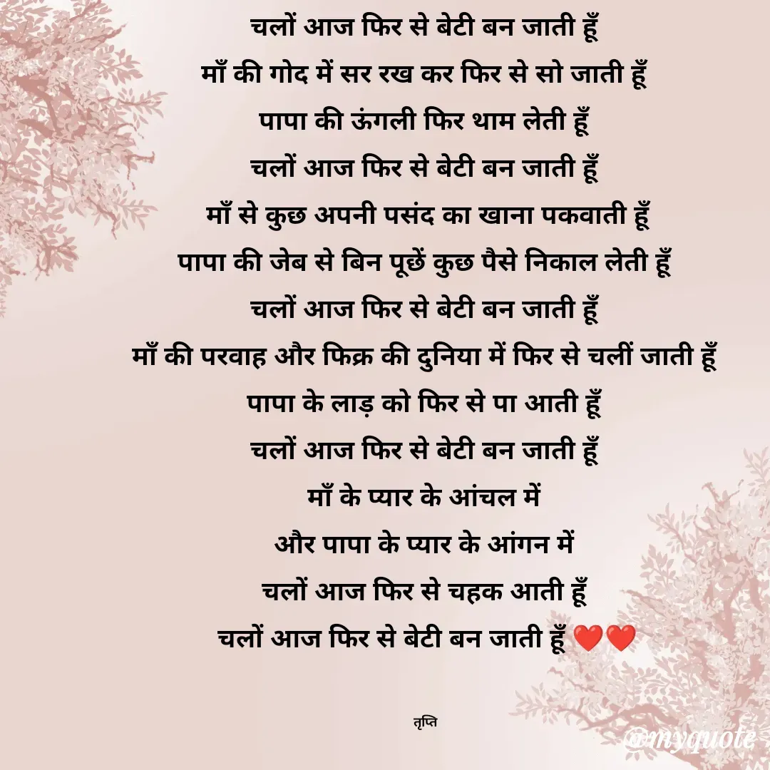 Quote by trapti tiwari - चलों आज फिर से बेटी बन जाती हूॅं 
माॅं की गोद में सर रख कर फिर से सो जाती हूॅं 
पापा की ऊंगली फिर थाम लेती हूॅं 
चलों आज फिर से बेटी बन जाती हूॅं 
माॅं से कुछ अपनी ‌पसंद का खाना पकवाती हूॅं
पापा की जेब से बिन पूछें कुछ पैसे निकाल लेती हूॅं 
चलों आज फिर से बेटी बन जाती हूॅं 
माॅं की परवाह और फिक्र की दुनिया में फिर से चलीं जाती हूॅं 
पापा के लाड़ को फिर से पा आती हूॅं 
चलों आज फिर से बेटी बन जाती हूॅं 
माॅं के प्यार के आंचल में 
और पापा के प्यार के आंगन में 
चलों आज फिर से चहक आती हूॅं 
चलों आज फिर से बेटी बन जाती हूॅं ❤️❤️


तृप्ति  - Made using Quotes Creator App, Post Maker App