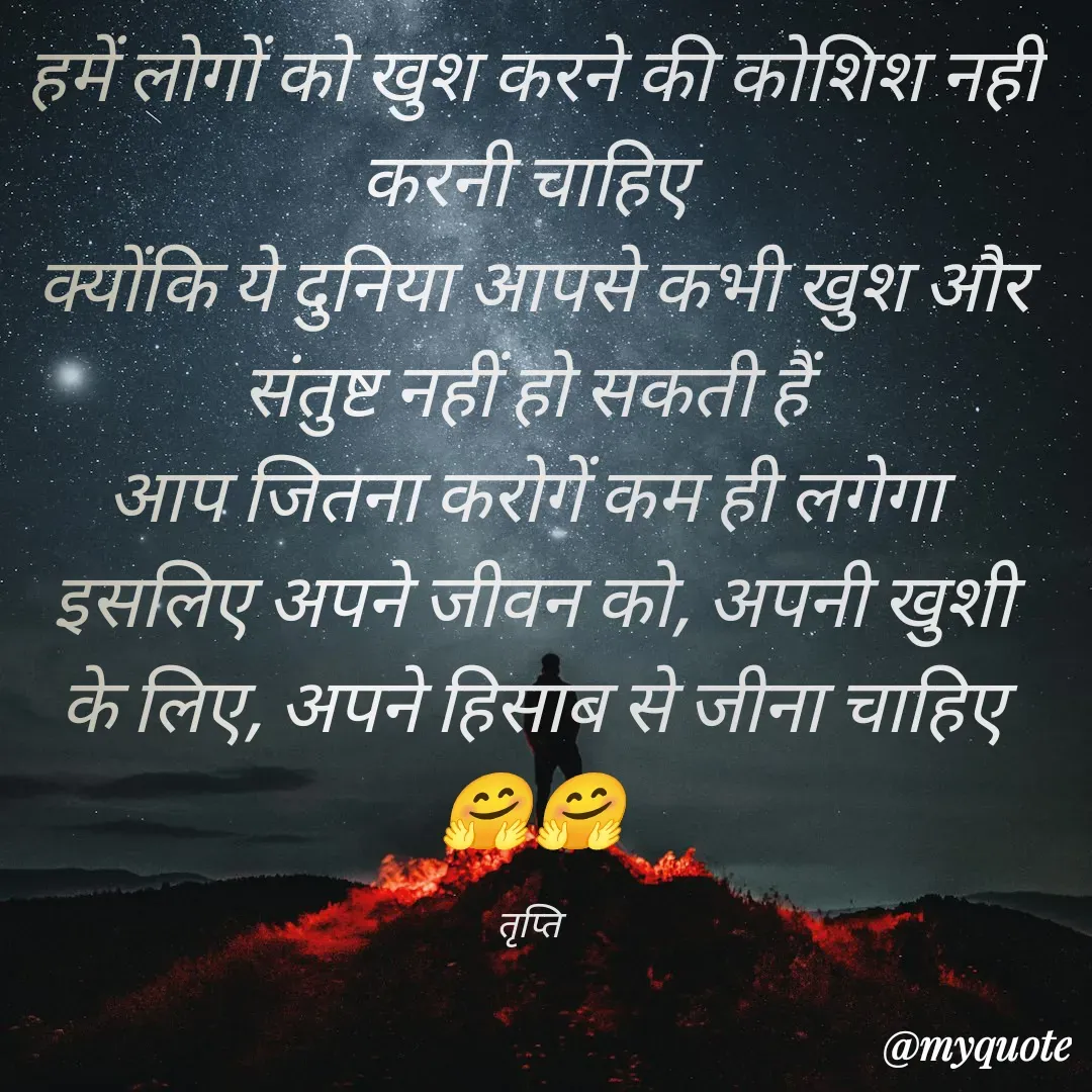 Quote by trapti tiwari - 
हमें लोगों को खुश करने की कोशिश नहीं करनी चाहिए 
क्योंकि ये दुनिया आपसे कभी खुश और संतुष्ट नहीं हो सकती हैं 
आप जितना करोगें कम ही लगेगा 
इसलिए अपने जीवन को, अपनी खुशी के लिए, अपने हिसाब से जीना चाहिए 🤗🤗

तृप्ति  - Made using Quotes Creator App, Post Maker App