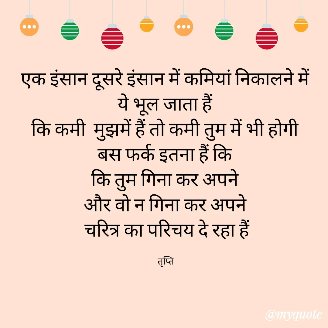 Quote by trapti tiwari - एक इंसान दूसरे इंसान में कमियां निकालने में 
ये भूल जाता हैं 
कि कमी  मुझमें हैं तो कमी तुम में भी होगी 
बस फर्क इतना हैं कि 
कि तुम गिना कर अपने 
और वो न गिना कर अपने 
चरित्र का परिचय दे रहा हैं

तृप्ति  - Made using Quotes Creator App, Post Maker App