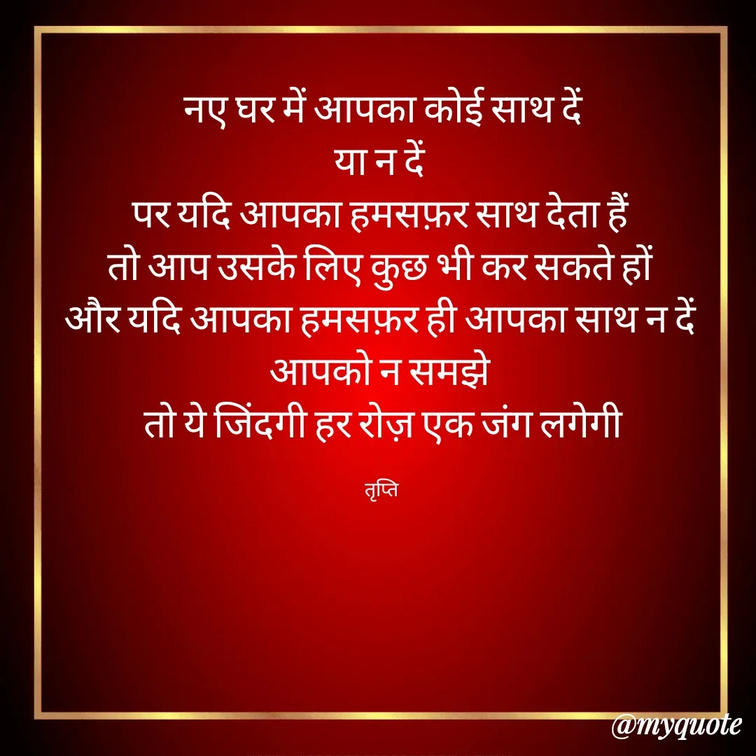 Quote by trapti tiwari - नए घर में आपका कोई साथ दें
या न दें 
पर यदि आपका हमसफ़र साथ देता हैं 
तो आप उसके लिए कुछ भी कर सकते हों 
और यदि आपका हमसफ़र ही आपका साथ न दें 
आपको न समझे 
तो ये जिंदगी हर रोज़ एक जंग लगेगी

तृप्ति  - Made using Quotes Creator App, Post Maker App