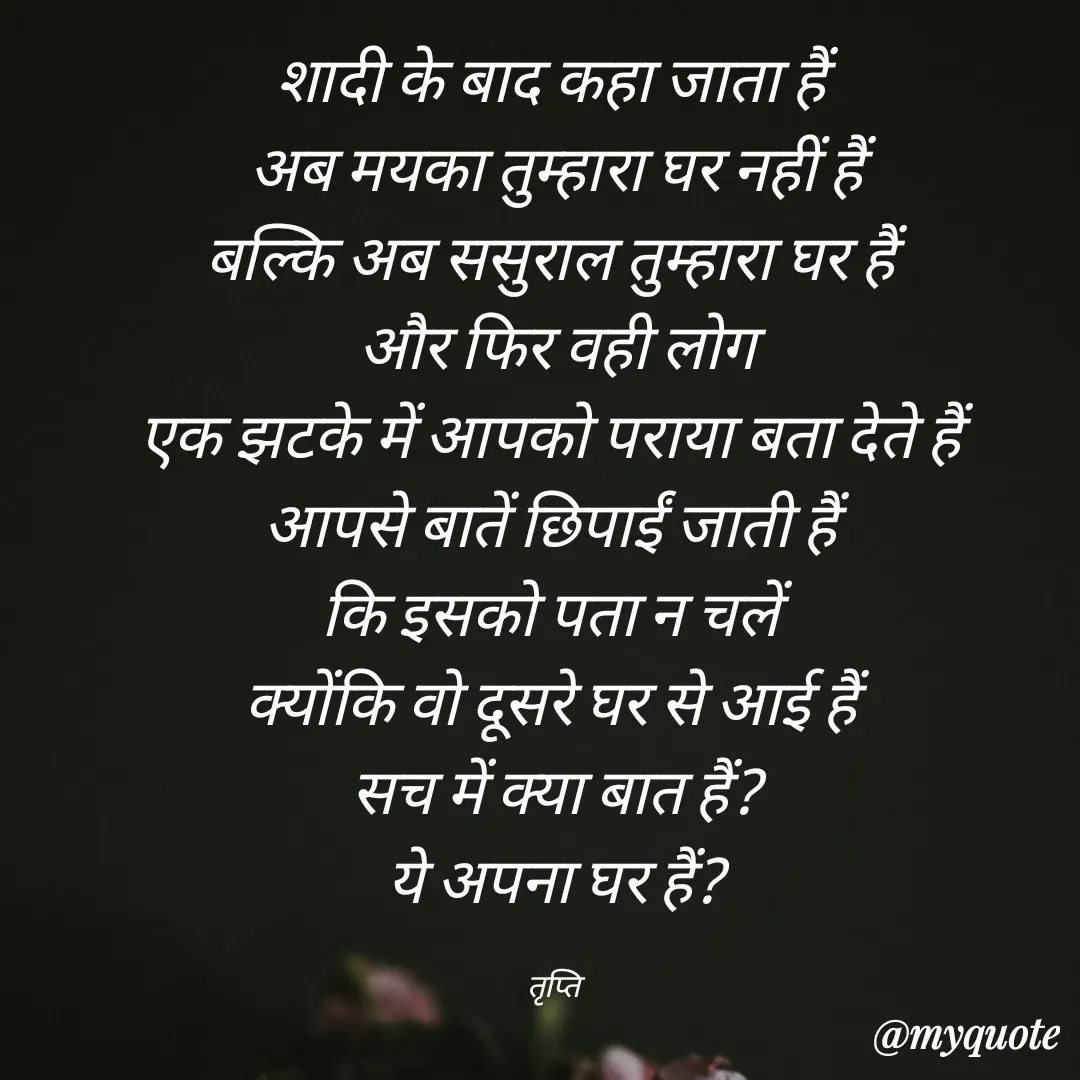 Quote by trapti tiwari - शादी के बाद कहा जाता हैं 
अब मयका ‌तुम्हारा घर नहीं हैं
बल्कि अब ससुराल तुम्हारा घर हैं 
और फिर वही लोग
एक झटके में आपको पराया बता देते हैं 
आपसे बातें छिपाईं जाती हैं 
कि इसको पता न चलें 
क्योंकि वो दूसरे घर से आई हैं 
सच में क्या बात हैं?
ये अपना घर हैं?

तृप्ति  - Made using Quotes Creator App, Post Maker App