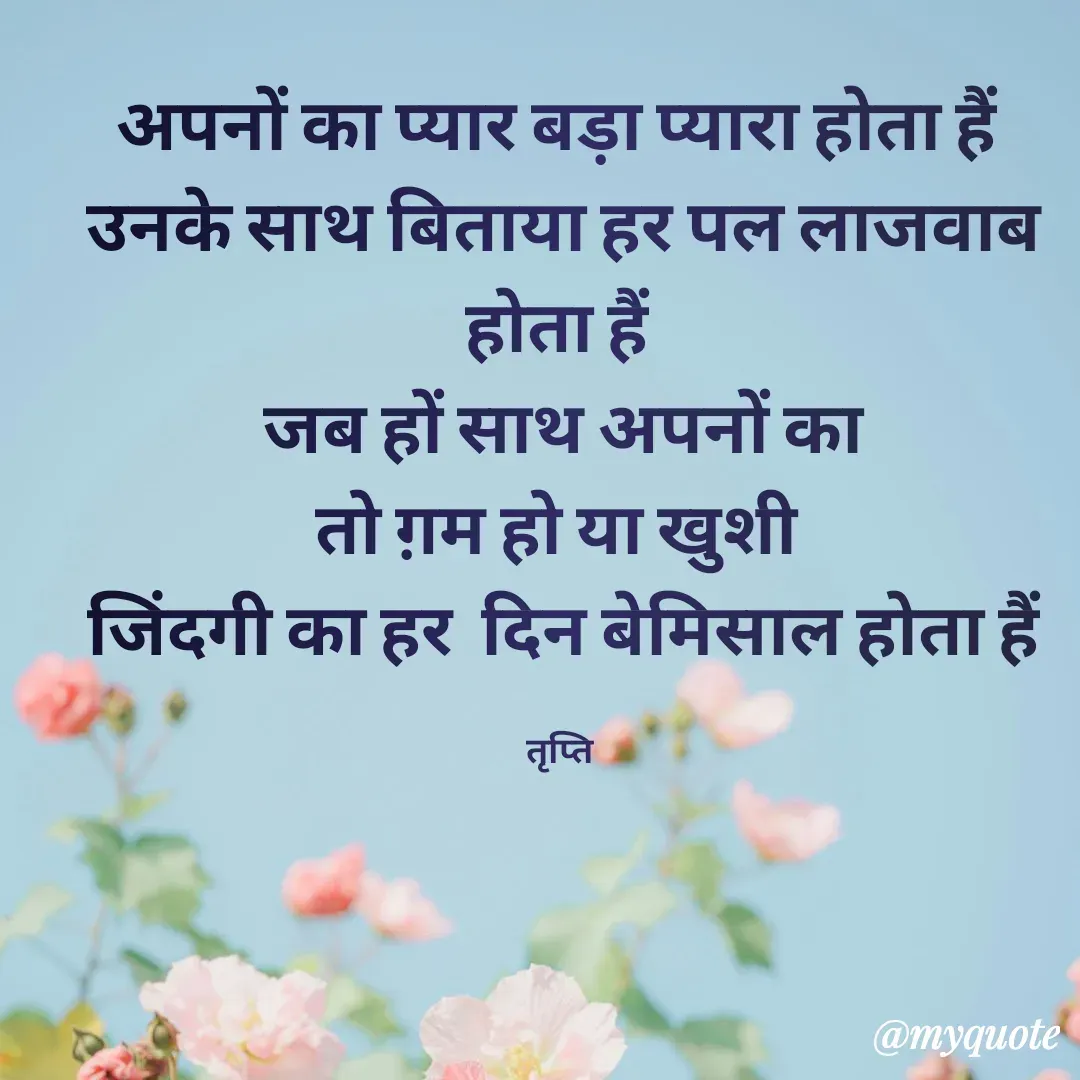 Quote by trapti tiwari - अपनों का प्यार बड़ा प्यारा होता हैं 
उनके साथ बिताया हर पल लाजवाब होता हैं 
जब हों साथ अपनों का
तो ग़म हो या खुशी 
 जिंदगी का हर  दिन बेमिसाल होता हैं 

तृप्ति  - Made using Quotes Creator App, Post Maker App