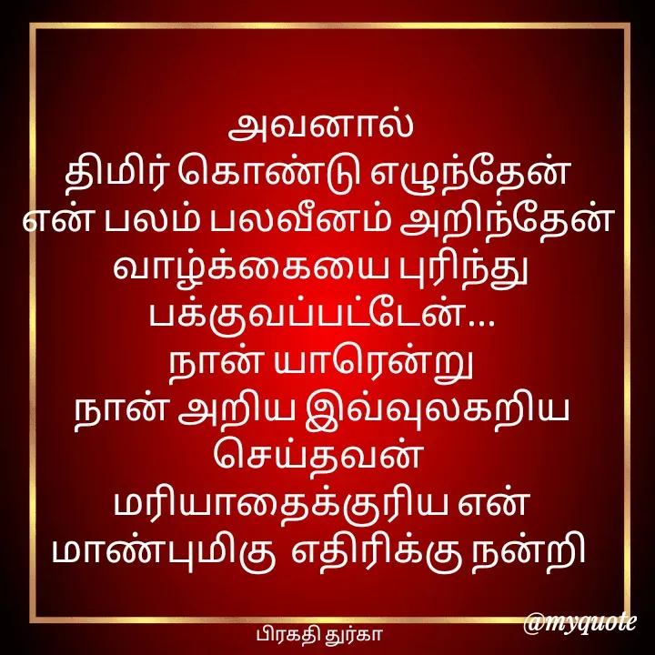 Quote by Durga Durga - 
 அவனால் 
திமிர் கொண்டு எழுந்தேன் 
என் பலம் பலவீனம் அறிந்தேன் 
வாழ்க்கையை புரிந்து பக்குவப்பட்டேன்...
நான் யாரென்று
நான் அறிய இவ்வுலகறிய செய்தவன் 
மரியாதைக்குரிய என் மாண்புமிகு  எதிரிக்கு நன்றி 


பிரகதி துர்கா  - Made using Quotes Creator App, Post Maker App