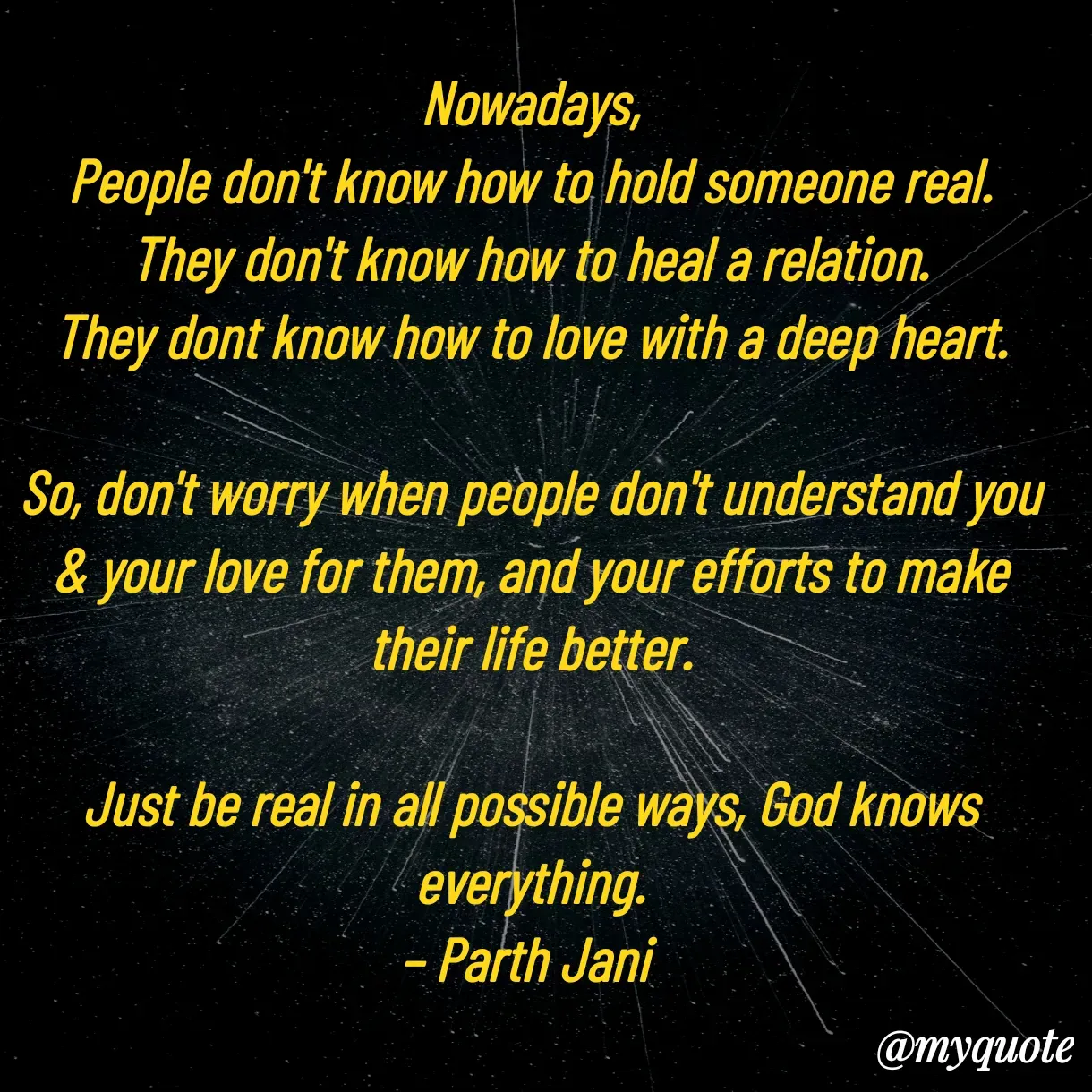 Quote by Parth Jani - Nowadays,
People don't know how to hold someone real.
They don't know how to heal a relation.
They dont know how to love with a deep heart.

So, don't worry when people don't understand you & your love for them, and your efforts to make their life better.

Just be real in all possible ways, God knows everything.
– Parth Jani  - Made using Quotes Creator App, Post Maker App