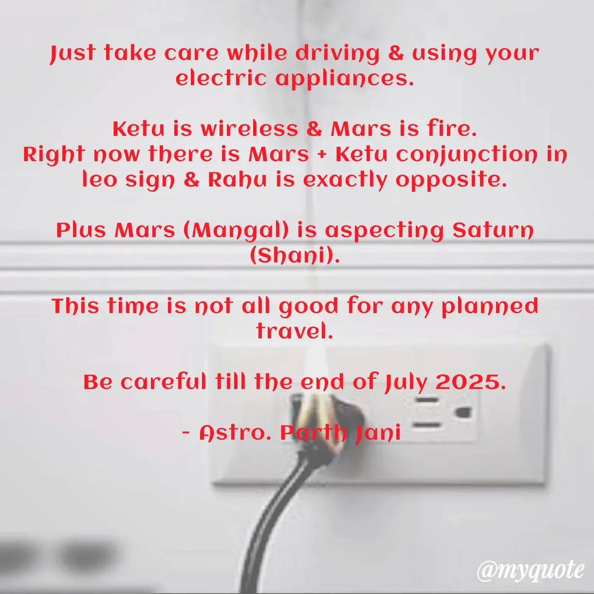 Quote by Parth Jani - Just take care while driving & using your electric appliances.

Ketu is wireless & Mars is fire.
Right now there is Mars + Ketu conjunction in leo sign & Rahu is exactly opposite.

Plus Mars (Mangal) is aspecting Saturn (Shani).

This time is not all good for any planned travel.

Be careful till the end of July 2025.

- Astro. Parth Jani  - Made using Quotes Creator App, Post Maker App
