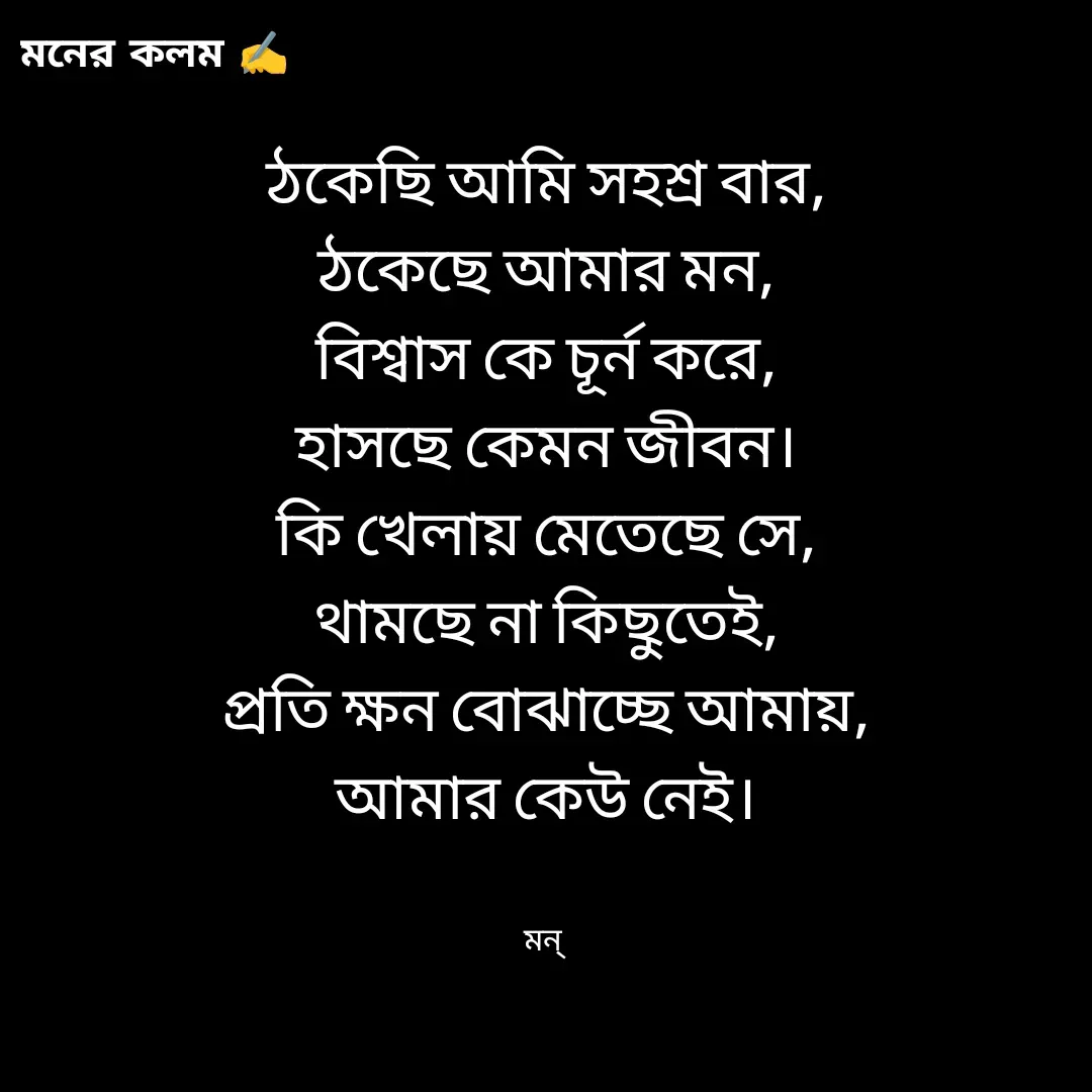 Quote by Mansi (  मन्) - ঠকেছি আমি সহশ্র বার,
ঠকেছে আমার মন,
বিশ্বাস কে চূর্ন করে,
হাসছে কেমন জীবন।
কি খেলায় মেতেছে সে,
থামছে না কিছুতেই,
প্রতি ক্ষন বোঝাচ্ছে আমায়,
আমার কেউ নেই।


মন্  - Made using Quotes Creator App, Post Maker App