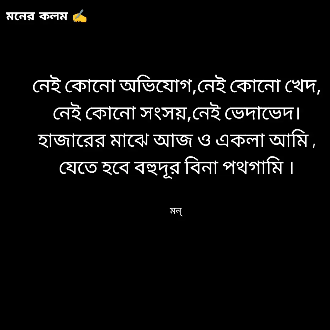 Quote by Mansi (  मन्) - নেই কোনো অভিযোগ,নেই কোনো খেদ,
নেই কোনো সংসয়,নেই ভেদাভেদ।
হাজারের মাঝে আজ ও একলা আমি ,
যেতে হবে বহুদূর বিনা পথগামি ।


মন্  - Made using Quotes Creator App, Post Maker App