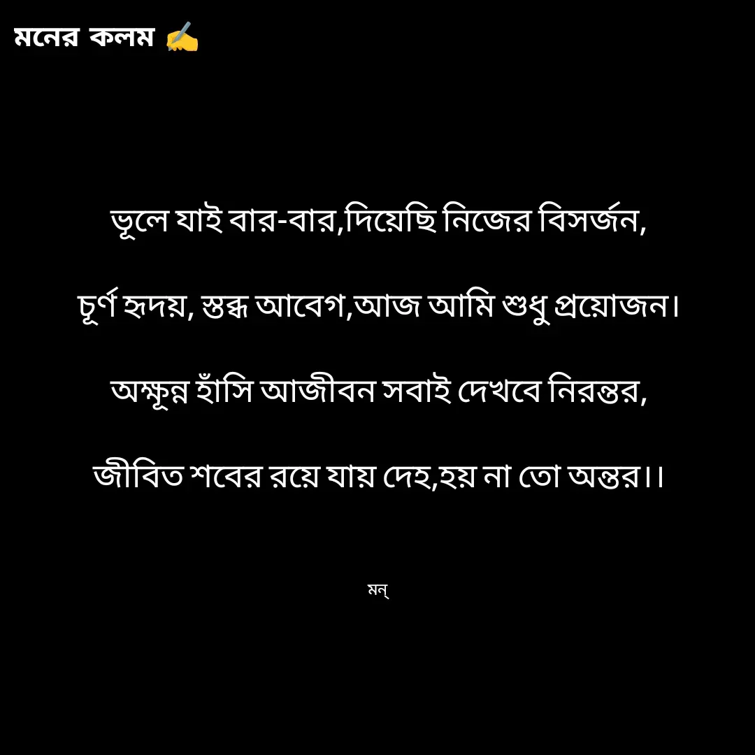 Quote by Mansi (  मन्) - ভূলে যাই বার-বার,দিয়েছি নিজের বিসর্জন,

চূর্ণ হৃদয়, স্তব্ধ আবেগ,আজ আমি শুধু প্রয়োজন।

অক্ষূন্ন হাঁসি আজীবন সবাই দেখবে নিরন্তর,

জীবিত শবের রয়ে যায় দেহ,হয় না তো অন্তর।।



মন্  - Made using Quotes Creator App, Post Maker App