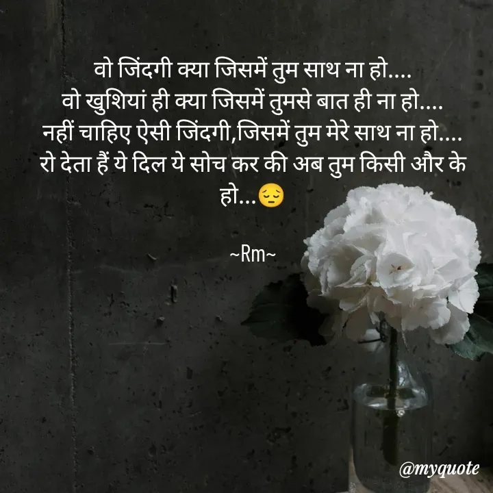 Quote by miss Ruby - वो जिंदगी क्या जिसमें तुम साथ ना हो....
वो खुशियां ही क्या जिसमें तुमसे बात ही ना हो....
नहीं चाहिए ऐसी जिंदगी,जिसमें तुम मेरे साथ ना हो....
रो देता हैं ये दिल ये सोच कर की अब तुम किसी और के हो...😔

~Rm~

 - Made using Quotes Creator App, Post Maker App