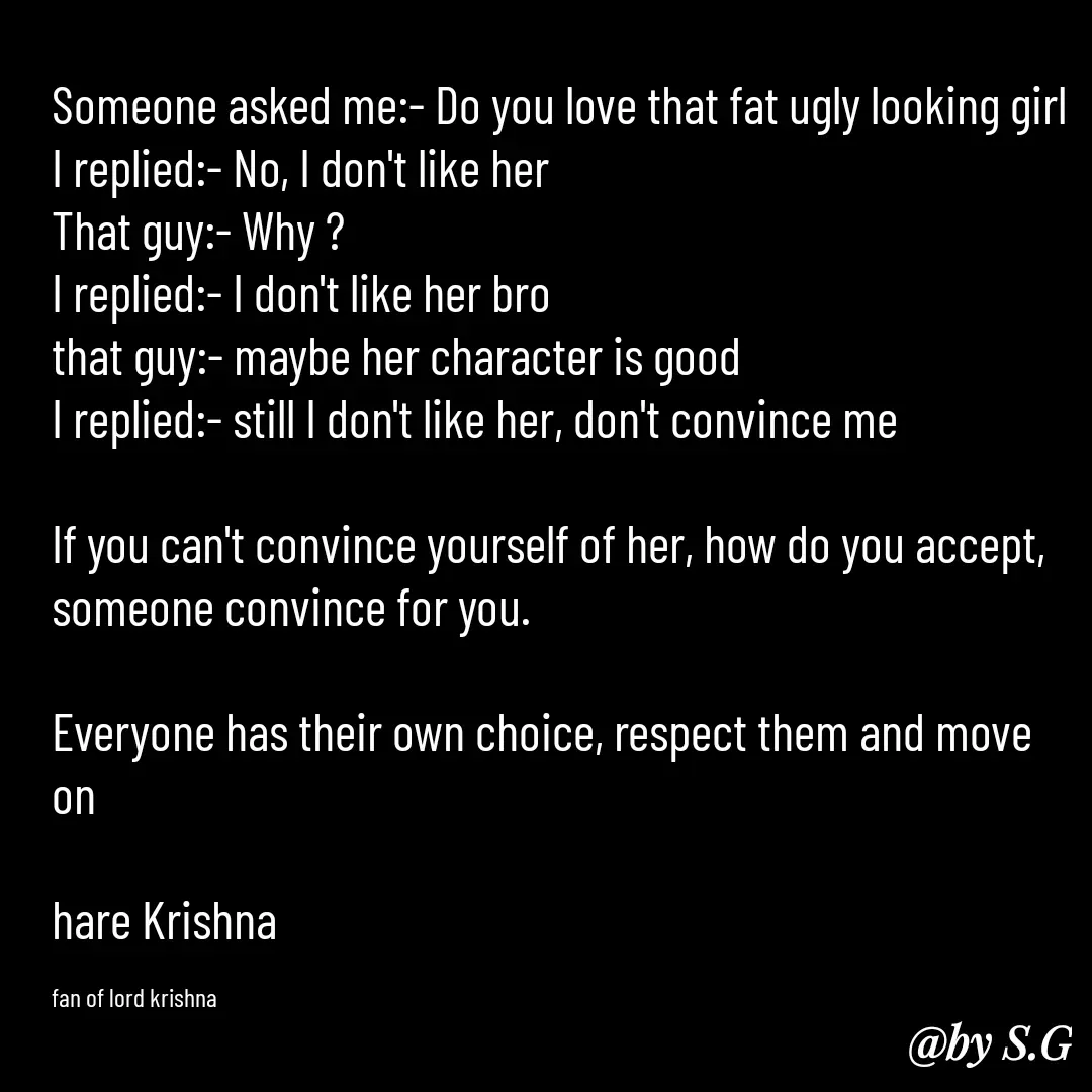 Quote by sanskrit - Someone asked me:- Do you love that fat ugly looking girl 
I replied:- No, I don't like her
That guy:- Why ?
I replied:- I don't like her bro 
that guy:- maybe her character is good 
I replied:- still I don't like her, don't convince me

If you can't convince yourself of her, how do you accept, someone convince for you.

Everyone has their own choice, respect them and move on

hare Krishna 

fan of lord krishna  - Made using Quotes Creator App, Post Maker App