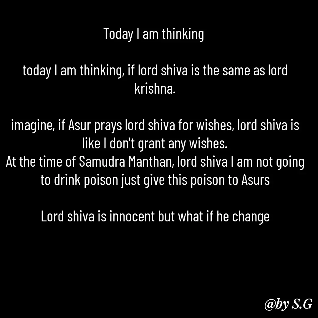Quote by sanskrit - Today I am thinking 

today I am thinking, if lord shiva is the same as lord krishna.

imagine, if Asur prays lord shiva for wishes, lord shiva is like I don't grant any wishes.
At the time of Samudra Manthan, lord shiva I am not going to drink poison just give this poison to Asurs

Lord shiva is innocent but what if he change - Made using Quotes Creator App, Post Maker App