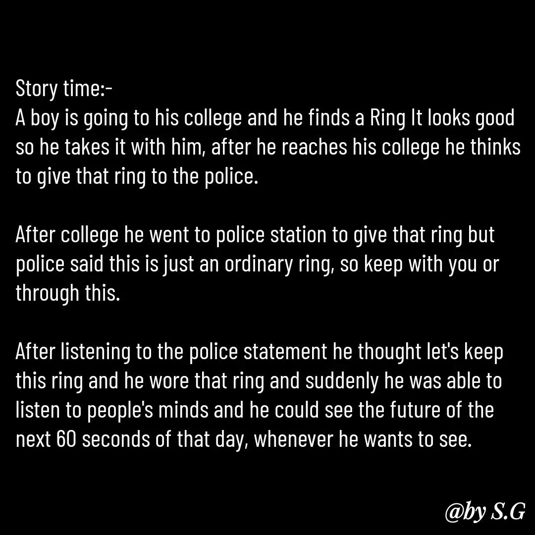Quote by sanskrit - Story time:-
A boy is going to his college and he finds a Ring It looks good so he takes it with him, after he reaches his college he thinks to give that ring to the police.

After college he went to police station to give that ring but police said this is just an ordinary ring, so keep with you or through this.

After listening to the police statement he thought let's keep this ring and he wore that ring and suddenly he was able to listen to people's minds and he could see the future of the next 60 seconds of that day, whenever he wants to see.
 - Made using Quotes Creator App, Post Maker App