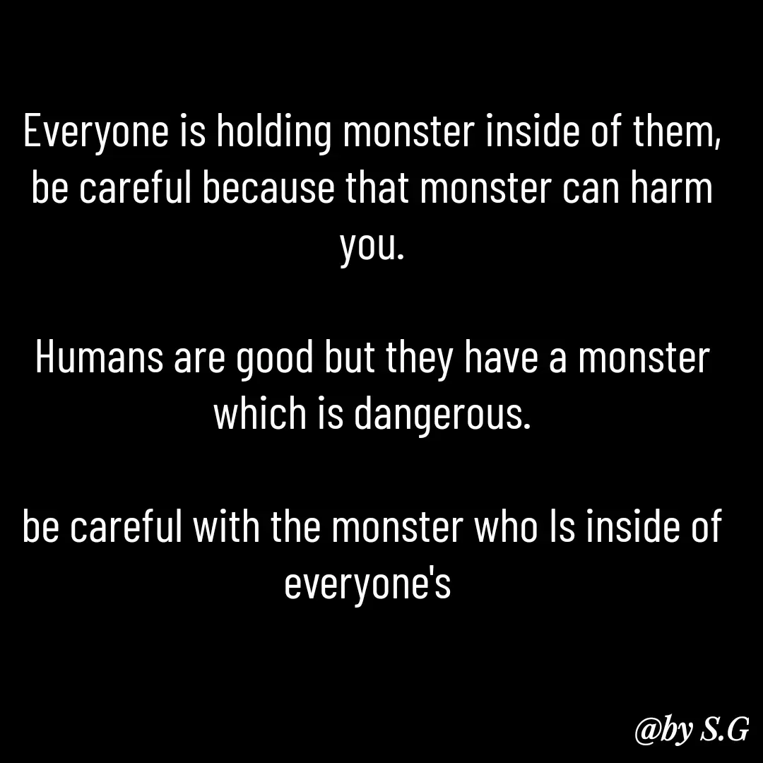 Quote by sanskrit - Everyone is holding monster inside of them, be careful because that monster can harm you.

Humans are good but they have a monster which is dangerous.

be careful with the monster who Is inside of everyone's  - Made using Quotes Creator App, Post Maker App