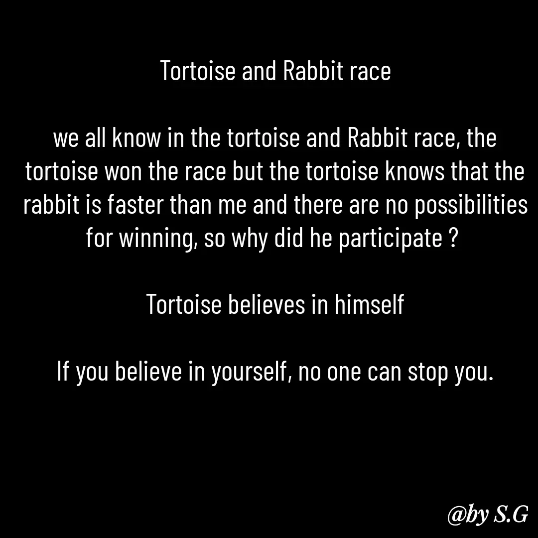 Quote by sanskrit - Tortoise and Rabbit race

we all know in the tortoise and Rabbit race, the tortoise won the race but the tortoise knows that the rabbit is faster than me and there are no possibilities for winning, so why did he participate ? 

Tortoise believes in himself

If you believe in yourself, no one can stop you.

 - Made using Quotes Creator App, Post Maker App