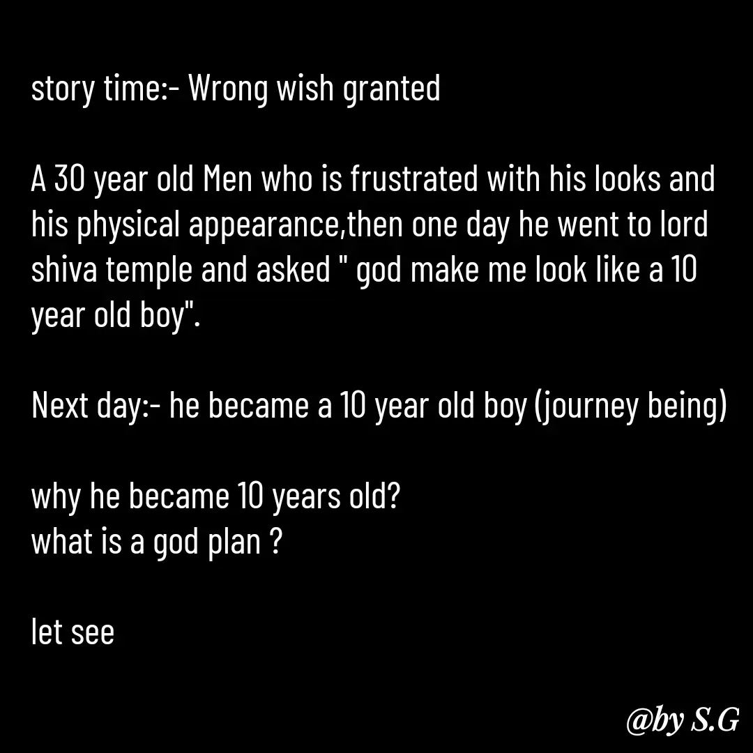 Quote by sanskrit - story time:- Wrong wish granted 

A 30 year old Men who is frustrated with his looks and his physical appearance,then one day he went to lord shiva temple and asked " god make me look like a 10 year old boy".

Next day:- he became a 10 year old boy (journey being)

why he became 10 years old?
what is a god plan ?

let see  - Made using Quotes Creator App, Post Maker App