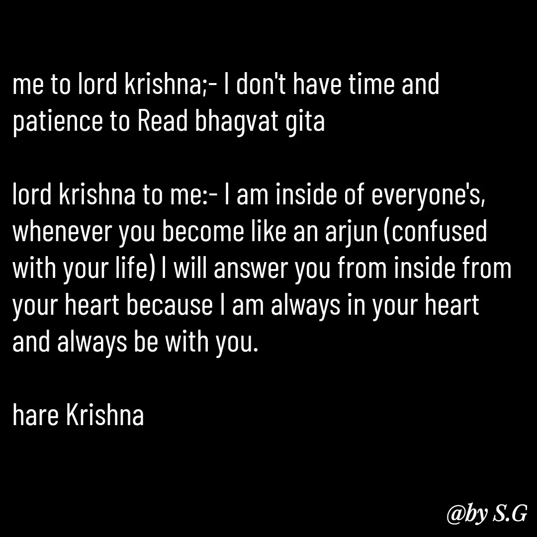 Quote by sanskrit - me to lord krishna;- I don't have time and patience to Read bhagvat gita 

lord krishna to me:- I am inside of everyone's, whenever you become like an arjun (confused with your life) I will answer you from inside from your heart because I am always in your heart and always be with you.

hare Krishna  - Made using Quotes Creator App, Post Maker App