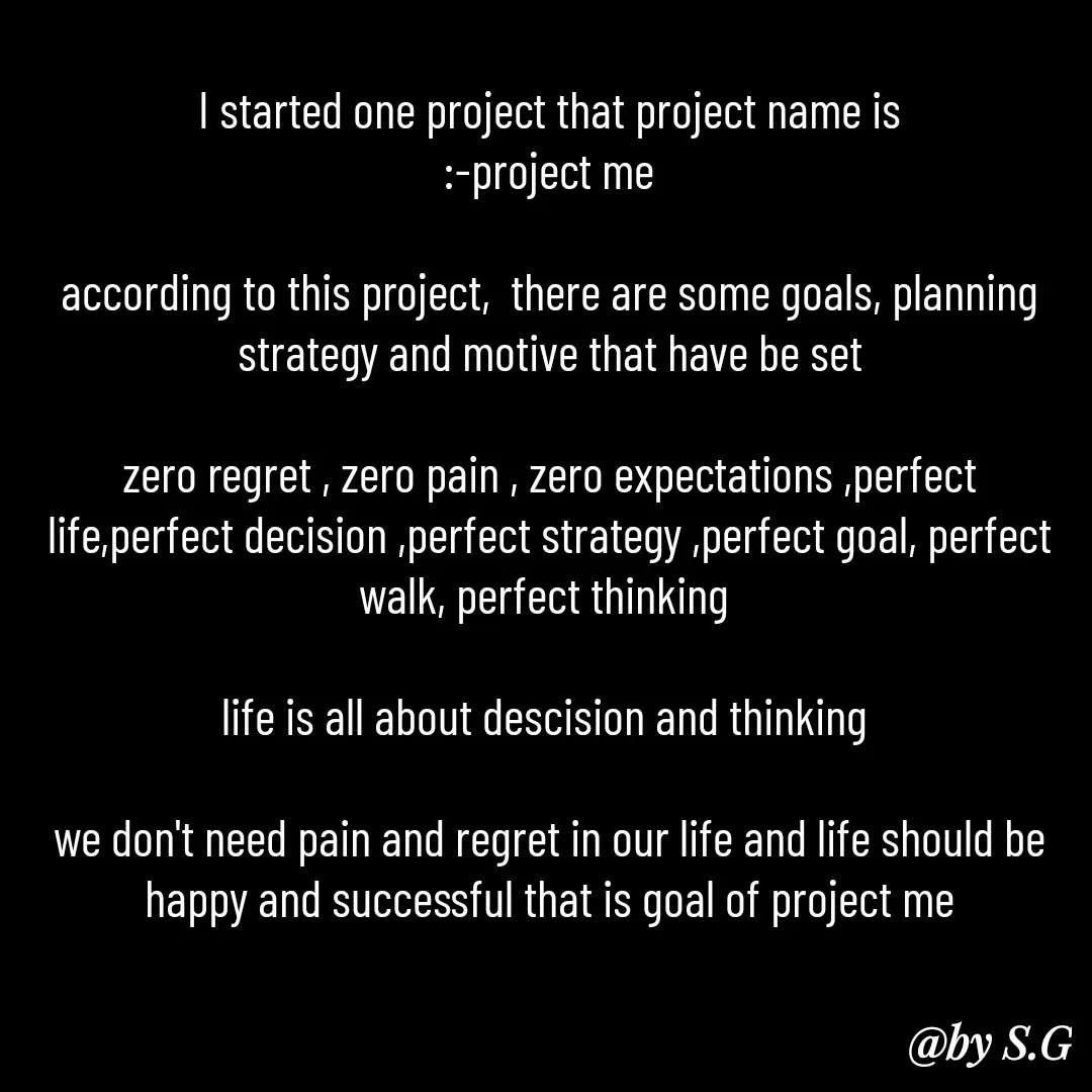 Quote by sanskrit - I started one project that project name is
:-project me

according to this project,  there are some goals, planning strategy and motive that have be set

zero regret , zero pain , zero expectations ,perfect life,perfect decision ,perfect strategy ,perfect goal, perfect walk, perfect thinking 

life is all about descision and thinking 

we don't need pain and regret in our life and life should be happy and successful that is goal of project me

 - Made using Quotes Creator App, Post Maker App