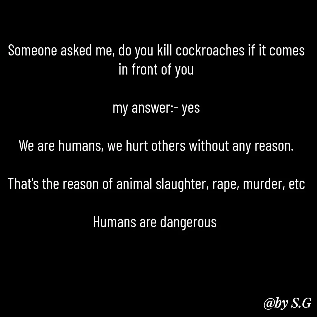 Quote by sanskrit - Someone asked me, do you kill cockroaches if it comes in front of you

my answer:- yes

We are humans, we hurt others without any reason.

That's the reason of animal slaughter, rape, murder, etc

Humans are dangerous  - Made using Quotes Creator App, Post Maker App