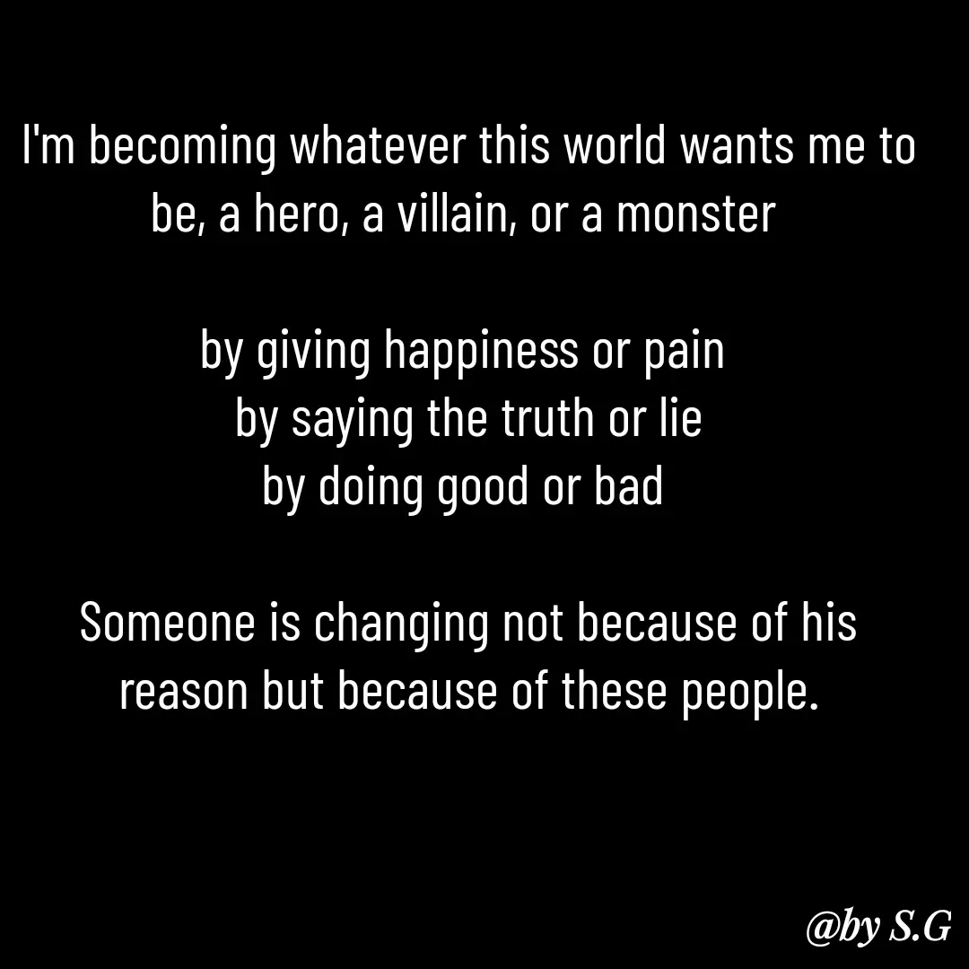 Quote by sanskrit - I'm becoming whatever this world wants me to be, a hero, a villain, or a monster 

by giving happiness or pain 
by saying the truth or lie
by doing good or bad 

Someone is changing not because of his reason but because of these people. - Made using Quotes Creator App, Post Maker App