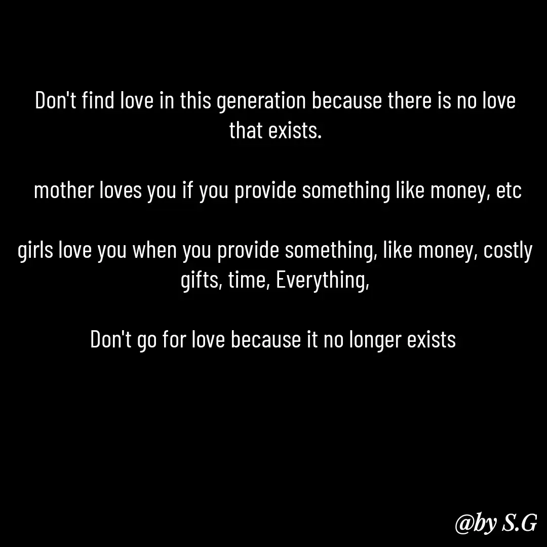 Quote by sanskrit - Don't find love in this generation because there is no love that exists.

 mother loves you if you provide something like money, etc

girls love you when you provide something, like money, costly gifts, time, Everything,

Don't go for love because it no longer exists  - Made using Quotes Creator App, Post Maker App