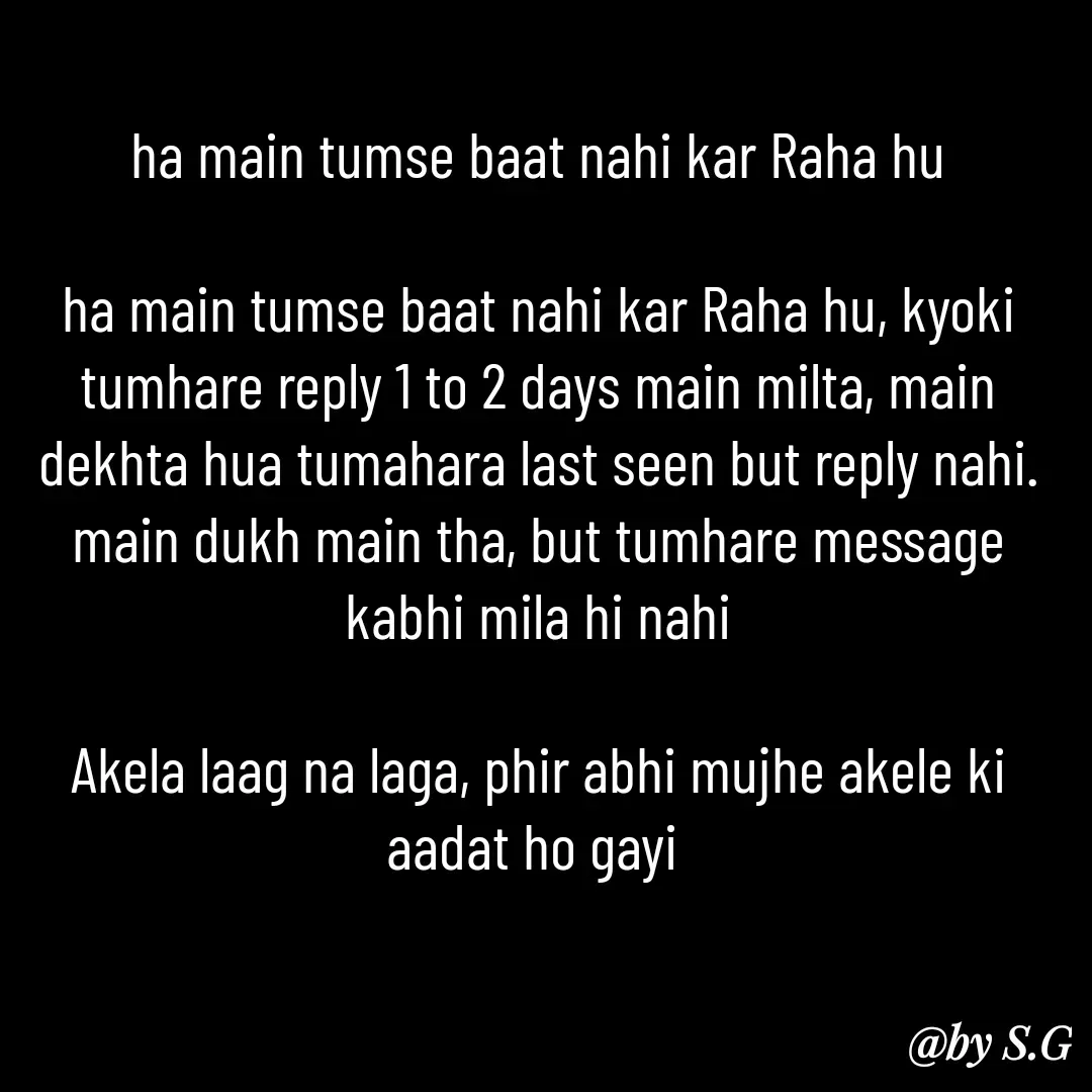 Quote by sanskrit - ha main tumse baat nahi kar Raha hu

ha main tumse baat nahi kar Raha hu, kyoki tumhare reply 1 to 2 days main milta, main dekhta hua tumahara last seen but reply nahi.
main dukh main tha, but tumhare message kabhi mila hi nahi

Akela laag na laga, phir abhi mujhe akele ki aadat ho gayi 

 - Made using Quotes Creator App, Post Maker App
