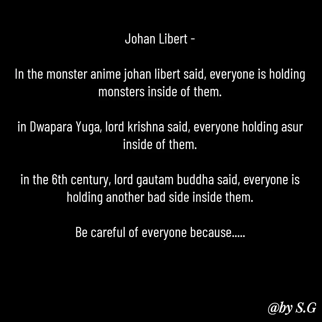 Quote by sanskrit - Johan Libert -

In the monster anime johan libert said, everyone is holding monsters inside of them.

in Dwapara Yuga, lord krishna said, everyone holding asur inside of them.

in the 6th century, lord gautam buddha said, everyone is holding another bad side inside them.

Be careful of everyone because..... - Made using Quotes Creator App, Post Maker App