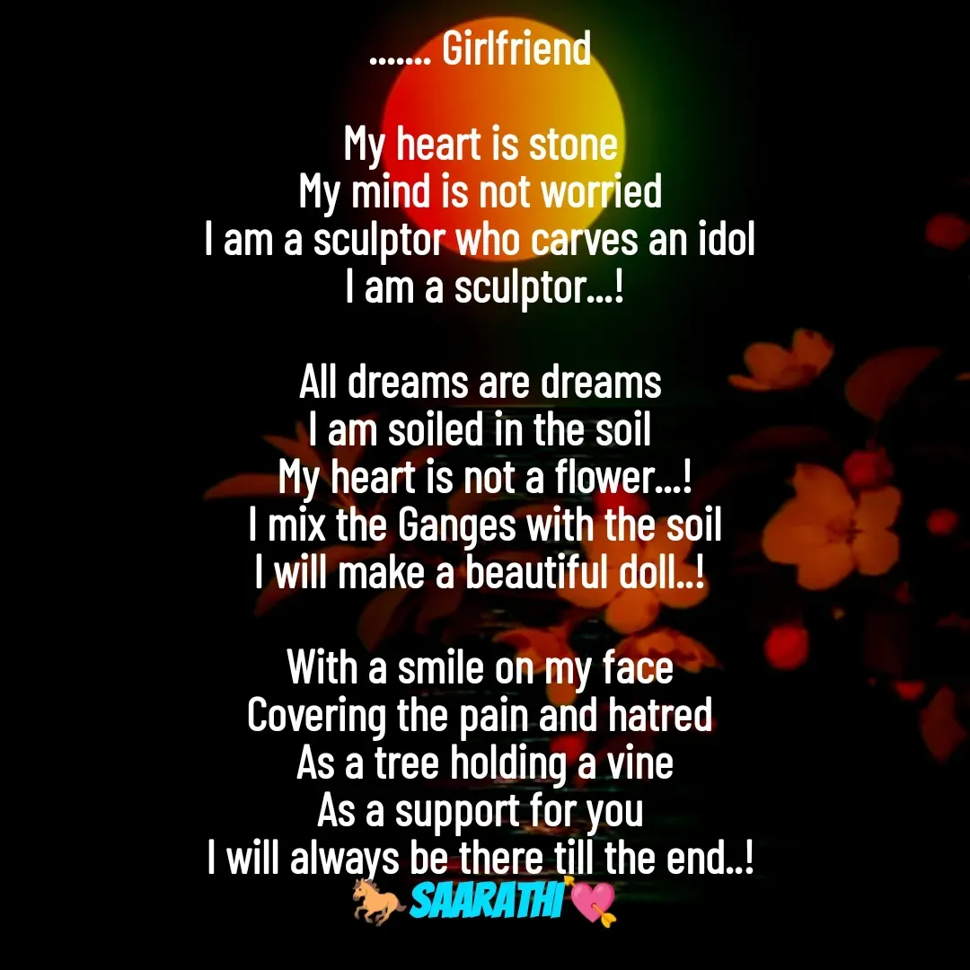 Quote by TKSಸಾರಥಿ - ....... Girlfriend 

My heart is stone 
My mind is not worried 
I am a sculptor who carves an idol 
I am a sculptor...!

All dreams are dreams 
I am soiled in the soil 
My heart is not a flower...!
I mix the Ganges with the soil
I will make a beautiful doll..! 

With a smile on my face 
Covering the pain and hatred 
As a tree holding a vine
As a support for you 
I will always be there till the end..! 
🐎Saarathi💘 - Made using Quotes Creator App, Post Maker App