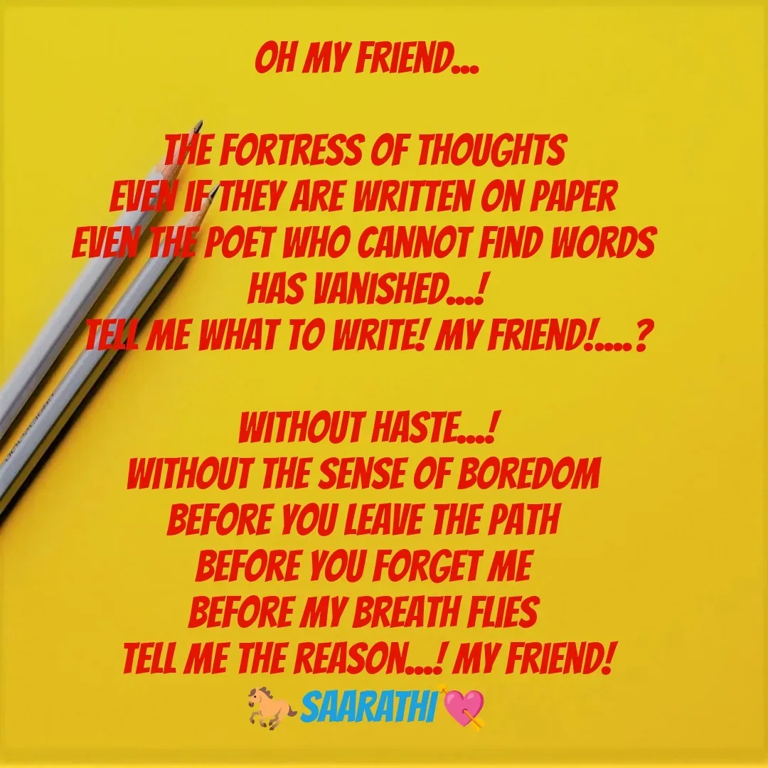 Quote by TKSಸಾರಥಿ - Oh my friend...

The fortress of thoughts 
Even if they are written on paper 
Even the poet who cannot find words 
Has vanished...!
Tell me what to write! My friend!....?

Without haste...!
Without the sense of boredom 
Before you leave the path 
Before you forget me 
Before my breath flies 
Tell me the reason...! My friend!
🐎SAARATHI💘 - Made using Quotes Creator App, Post Maker App