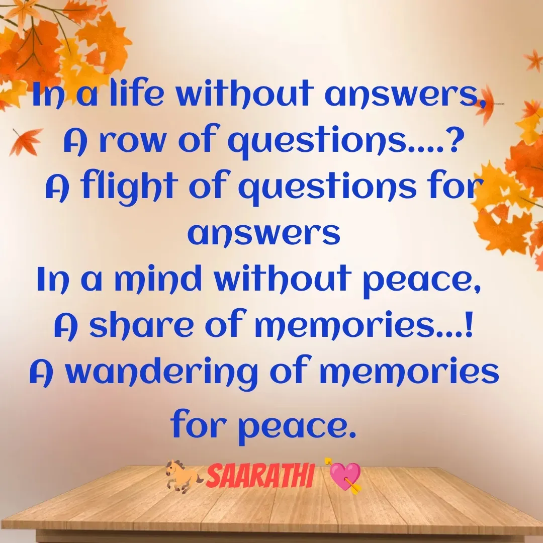 Quote by TKSಸಾರಥಿ - In a life without answers, 
A row of questions....?
A flight of questions for answers
In a mind without peace, 
A share of memories...!
A wandering of memories for peace.
🐎Saarathi 💘 - Made using Quotes Creator App, Post Maker App