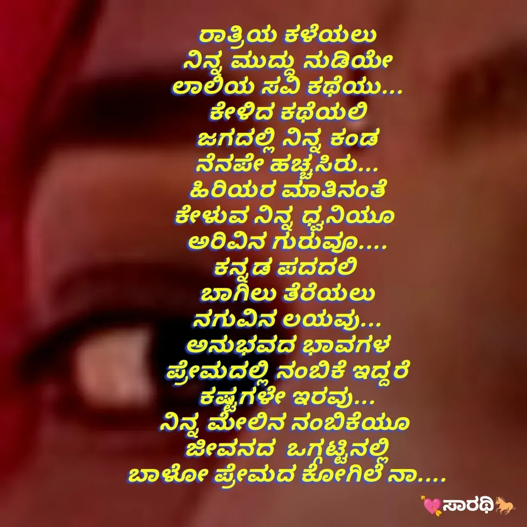 Quote by TKSಸಾರಥಿ - ರಾತ್ರಿಯ ಕಳೆಯಲು
ನಿನ್ನ ಮುದ್ದು ನುಡಿಯೇ
ಲಾಲಿಯ ಸವಿ ಕಥೆಯು...
ಕೇಳಿದ ಕಥೆಯಲಿ
ಜಗದಲ್ಲಿ ನಿನ್ನ ಕಂಡ
ನೆನಪೇ ಹಚ್ಚಸಿರು...
ಹಿರಿಯರ ಮಾತಿನಂತೆ
ಕೇಳುವ ನಿನ್ನ ಧ್ವನಿಯೂ 
ಅರಿವಿನ ಗುರುವೂ....
ಕನ್ನಡ ಪದದಲಿ 
ಬಾಗಿಲು ತೆರೆಯಲು
ನಗುವಿನ ಲಯವು...
ಅನುಭವದ ಭಾವಗಳ
ಪ್ರೇಮದಲ್ಲಿ ನಂಬಿಕೆ ಇದ್ದರೆ
ಕಷ್ಟಗಳೇ ಇರವು...
ನಿನ್ನ ಮೇಲಿನ ನಂಬಿಕೆಯೂ 
ಜೀವನದ  ಒಗ್ಗಟ್ಟಿನಲ್ಲಿ
ಬಾಳೋ ಪ್ರೇಮದ ಕೋಗಿಲೆ ನಾ.... - Made using Quotes Creator App, Post Maker App