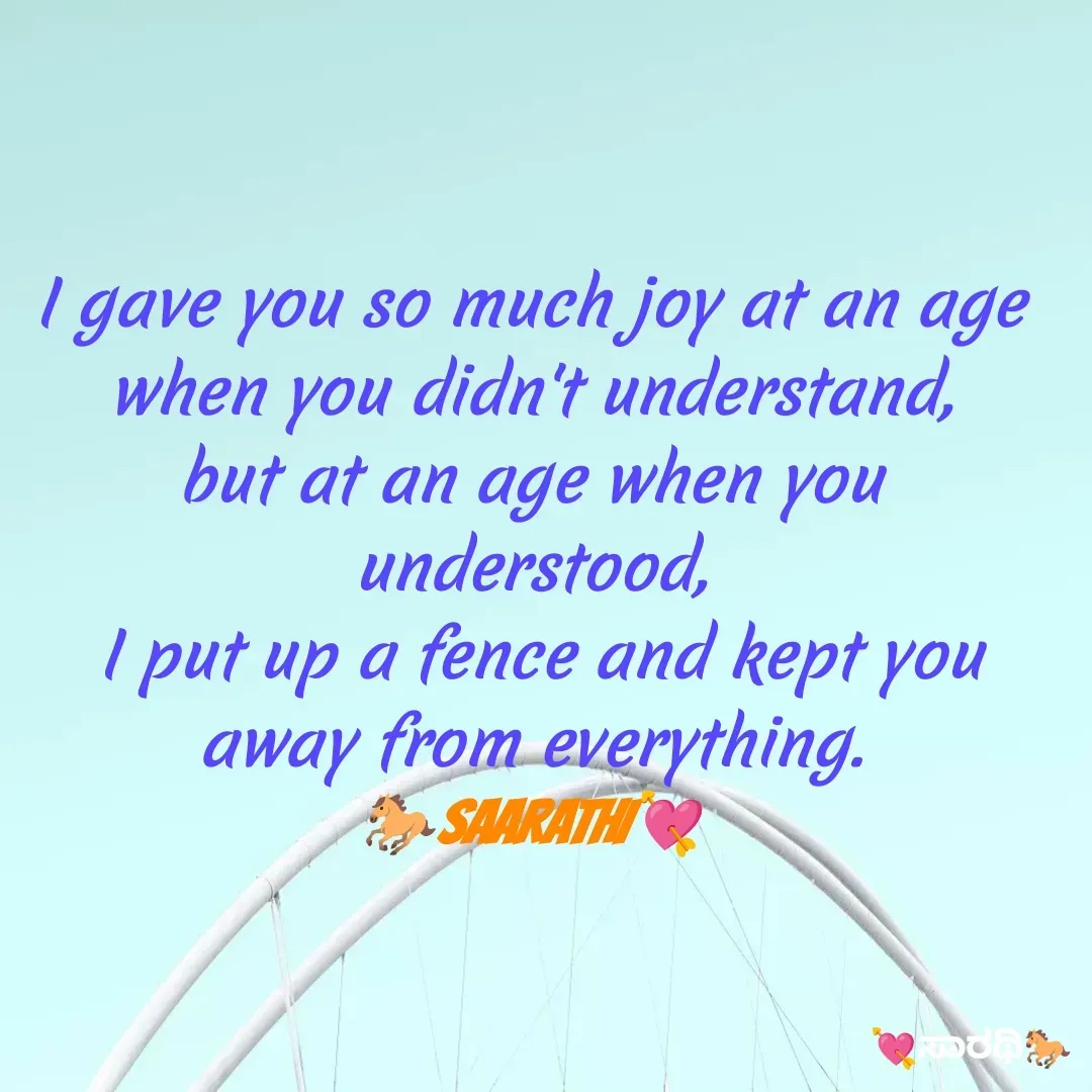 Quote by TKSಸಾರಥಿ - I gave you so much joy at an age when you didn't understand,
but at an age when you understood,
 I put up a fence and kept you away from everything.
🐎SAARATHI💘 - Made using Quotes Creator App, Post Maker App