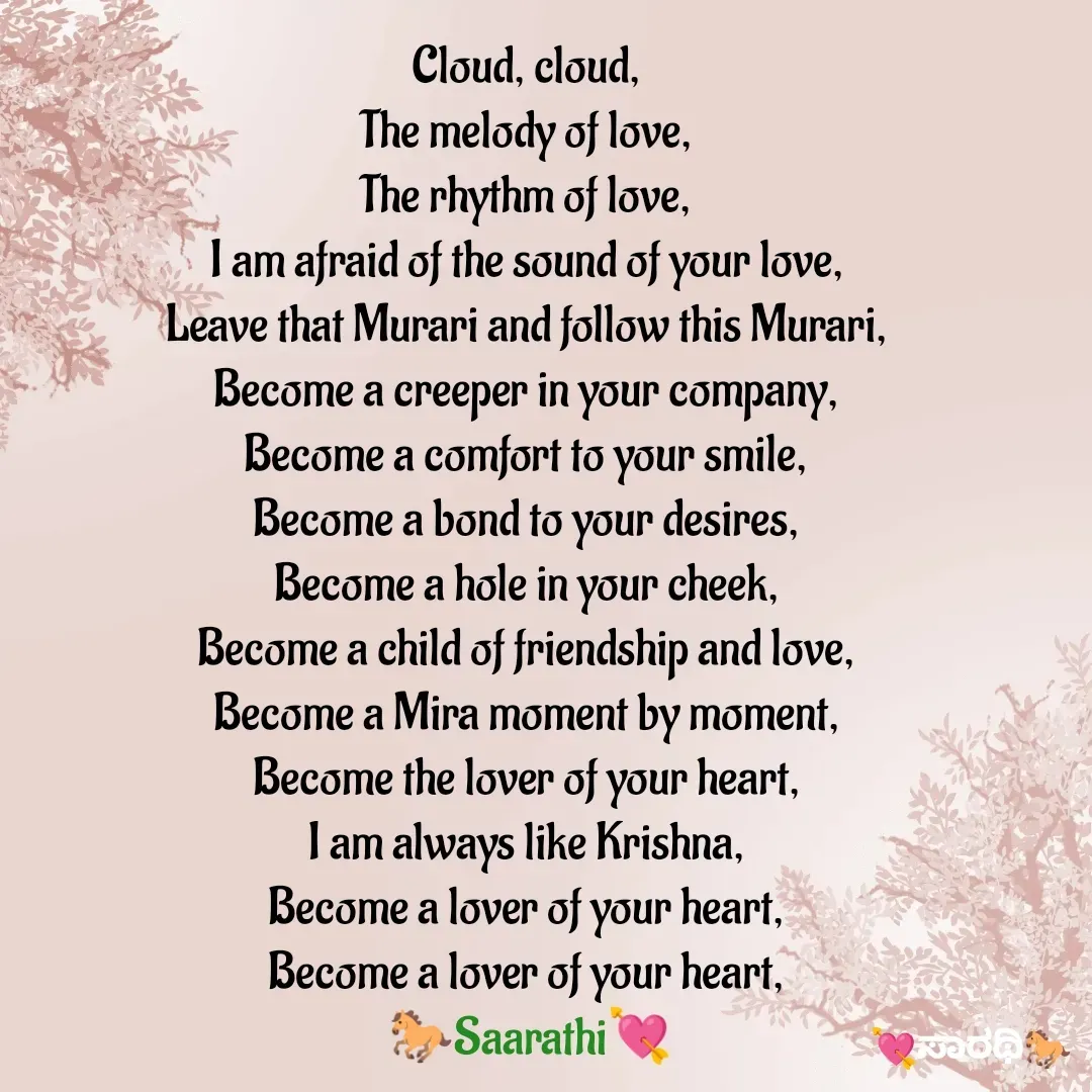 Quote by TKSಸಾರಥಿ - Cloud, cloud, 
The melody of love, 
The rhythm of love, 
I am afraid of the sound of your love, 
Leave that Murari and follow this Murari, 
Become a creeper in your company, 
Become a comfort to your smile, 
Become a bond to your desires, 
Become a hole in your cheek, 
Become a child of friendship and love, 
Become a Mira moment by moment, 
Become the lover of your heart, 
I am always like Krishna, 
Become a lover of your heart, 
Become a lover of your heart, 
🐎Saarathi💘 - Made using Quotes Creator App, Post Maker App