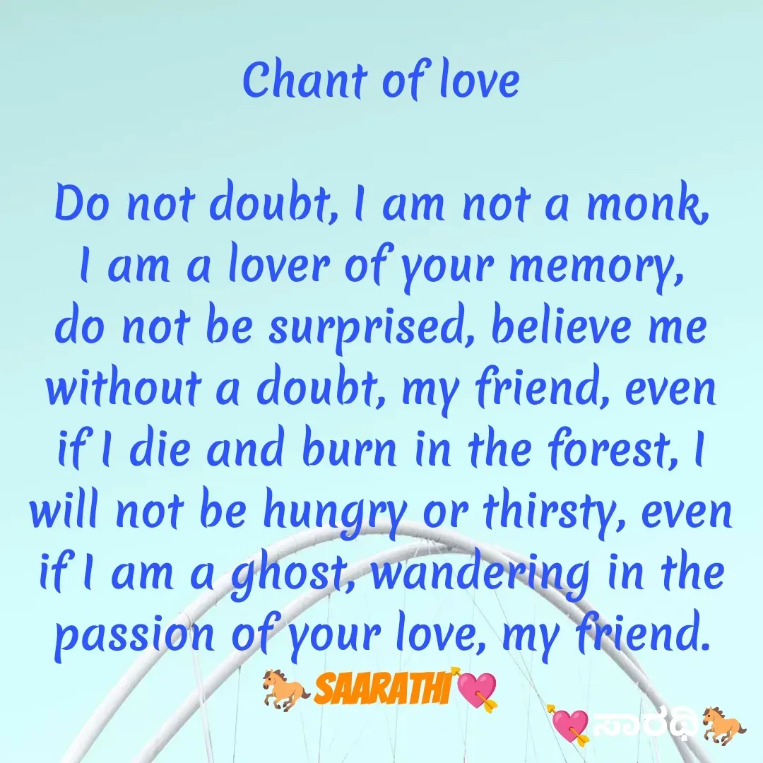 Quote by TKSಸಾರಥಿ - Chant of love

Do not doubt, I am not a monk, I am a lover of your memory, do not be surprised, believe me without a doubt, my friend, even if I die and burn in the forest, I will not be hungry or thirsty, even if I am a ghost, wandering in the passion of your love, my friend.
🐎Saarathi💘 - Made using Quotes Creator App, Post Maker App