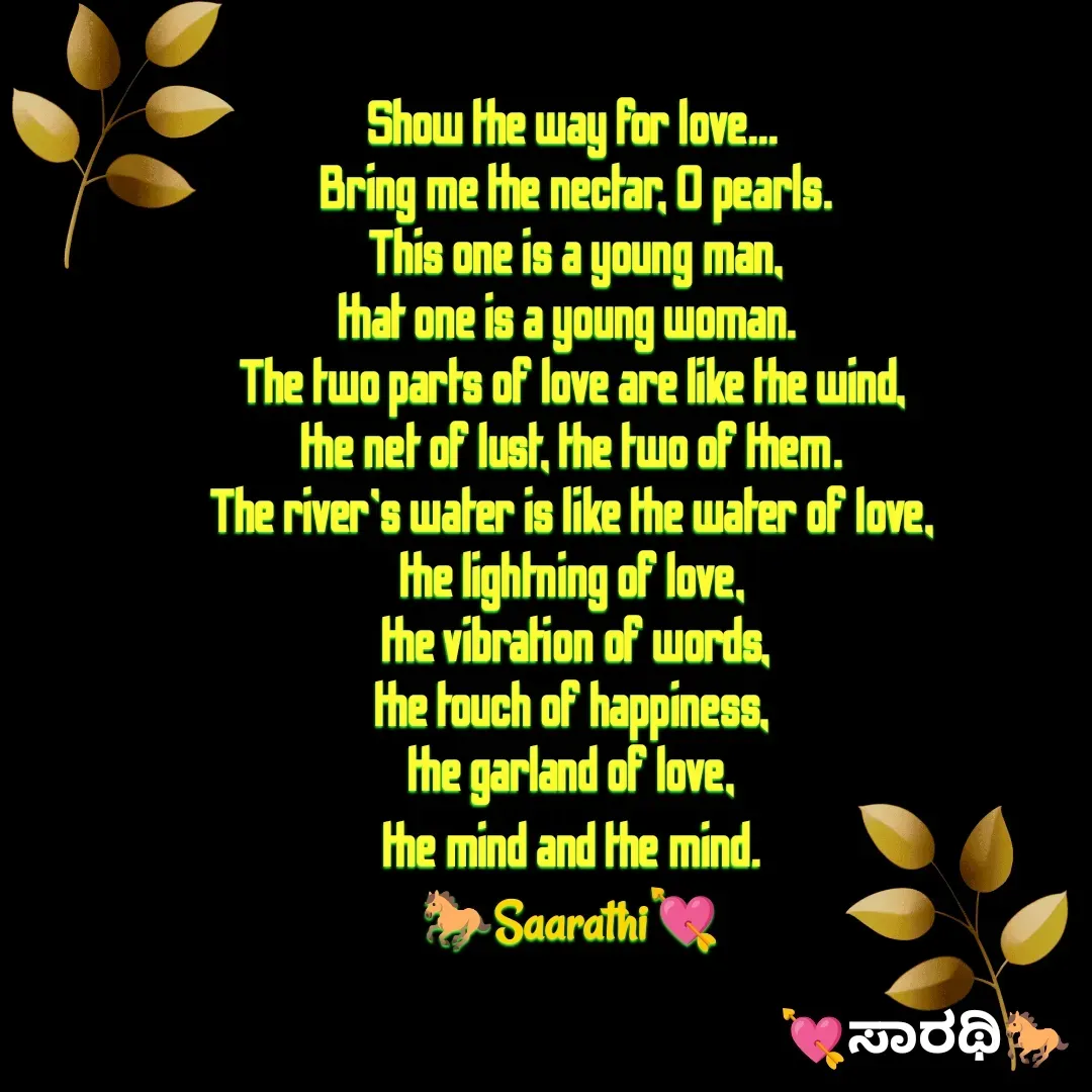 Quote by TKSಸಾರಥಿ - Show the way for love...
 Bring me the nectar, O pearls.
 This one is a young man,
that one is a young woman. 
The two parts of love are like the wind,
the net of lust, the two of them.
The river's water is like the water of love,
the lightning of love,
 the vibration of words,
the touch of happiness,
 the garland of love, 
the mind and the mind.
🐎Saarathi💘 - Made using Quotes Creator App, Post Maker App