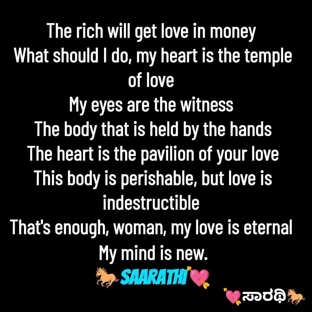 Quote by TKSಸಾರಥಿ - The rich will get love in money 
What should I do, my heart is the temple of love 
My eyes are the witness 
The body that is held by the hands
The heart is the pavilion of your love
This body is perishable, but love is indestructible 
That's enough, woman, my love is eternal 
My mind is new.
🐎Saarathi💘 - Made using Quotes Creator App, Post Maker App
