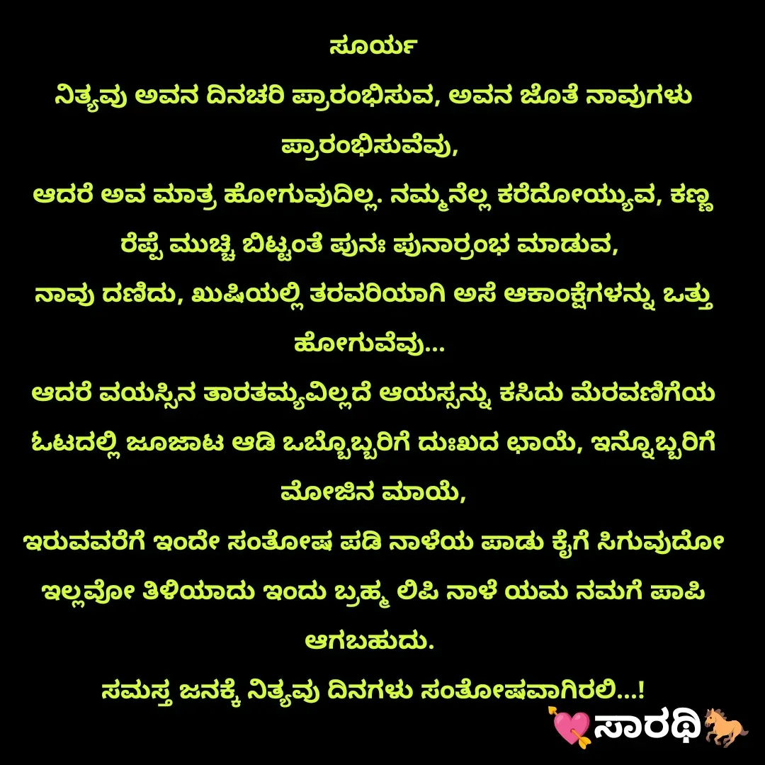 Quote by TKSಸಾರಥಿ - ಸೂರ್ಯ
ನಿತ್ಯವು ಅವನ ದಿನಚರಿ ಪ್ರಾರಂಭಿಸುವ, ಅವನ ಜೊತೆ ನಾವುಗಳು ಪ್ರಾರಂಭಿಸುವೆವು, 
ಆದರೆ ಅವ ಮಾತ್ರ ಹೋಗುವುದಿಲ್ಲ. ನಮ್ಮನೆಲ್ಲ ಕರೆದೋಯ್ಯುವ, ಕಣ್ಣ ರೆಪ್ಪೆ ಮುಚ್ಚಿ ಬಿಟ್ಟಂತೆ ಪುನಃ ಪುನಾರ್ರಂಭ ಮಾಡುವ, 
ನಾವು ದಣಿದು, ಖುಷಿಯಲ್ಲಿ ತರವರಿಯಾಗಿ ಅಸೆ ಆಕಾಂಕ್ಷೆಗಳನ್ನು ಒತ್ತು ಹೋಗುವೆವು... 
ಆದರೆ ವಯಸ್ಸಿನ ತಾರತಮ್ಯವಿಲ್ಲದೆ ಆಯಸ್ಸನ್ನು ಕಸಿದು ಮೆರವಣಿಗೆಯ ಓಟದಲ್ಲಿ ಜೂಜಾಟ ಆಡಿ ಒಬ್ಬೊಬ್ಬರಿಗೆ ದುಃಖದ ಛಾಯೆ, ಇನ್ನೊಬ್ಬರಿಗೆ ಮೋಜಿನ ಮಾಯೆ,
ಇರುವವರೆಗೆ ಇಂದೇ ಸಂತೋಷ ಪಡಿ ನಾಳೆಯ ಪಾಡು ಕೈಗೆ ಸಿಗುವುದೋ ಇಲ್ಲವೋ ತಿಳಿಯಾದು ಇಂದು ಬ್ರಹ್ಮ ಲಿಪಿ ನಾಳೆ ಯಮ ನಮಗೆ ಪಾಪಿ ಆಗಬಹುದು. 
ಸಮಸ್ತ ಜನಕ್ಕೆ ನಿತ್ಯವು ದಿನಗಳು ಸಂತೋಷವಾಗಿರಲಿ...! - Made using Quotes Creator App, Post Maker App