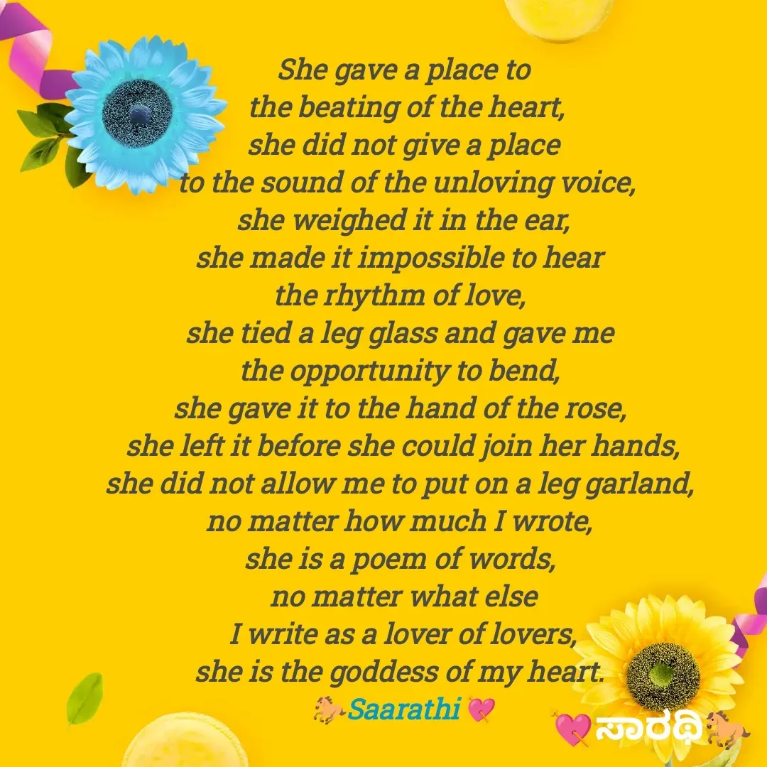 Quote by TKSಸಾರಥಿ - She gave a place to
 the beating of the heart,
she did not give a place
 to the sound of the unloving voice,
 she weighed it in the ear, 
she made it impossible to hear 
the rhythm of love, 
she tied a leg glass and gave me 
the opportunity to bend, 
she gave it to the hand of the rose, 
she left it before she could join her hands,
she did not allow me to put on a leg garland, 
no matter how much I wrote, 
she is a poem of words, 
no matter what else
I write as a lover of lovers,
she is the goddess of my heart. 
🐎Saarathi💘 - Made using Quotes Creator App, Post Maker App