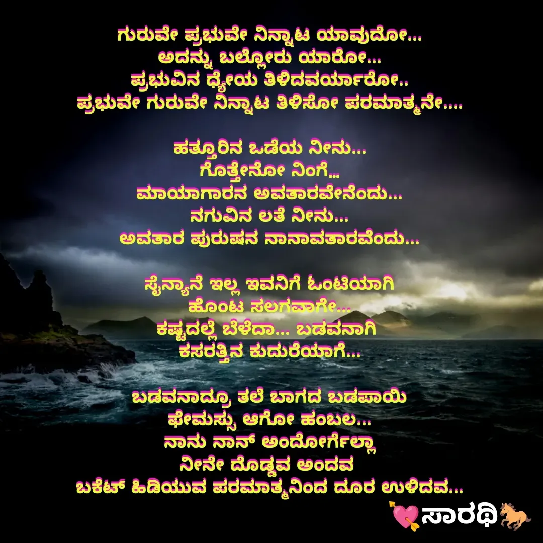Quote by TKSಸಾರಥಿ - ಗುರುವೇ ಪ್ರಭುವೇ ನಿನ್ನಾಟ ಯಾವುದೋ...
ಅದನ್ನು ಬಲ್ಲೋರು ಯಾರೋ...
ಪ್ರಭುವಿನ ಧ್ಯೇಯ ತಿಳಿದವರ್ಯಾರೋ..
ಪ್ರಭುವೇ ಗುರುವೇ ನಿನ್ನಾಟ ತಿಳಿಸೋ ಪರಮಾತ್ಮನೇ....

ಹತ್ತೂರಿನ ಒಡೆಯ ನೀನು...
ಗೊತ್ತೇನೋ ನಿಂಗೆ…
ಮಾಯಾಗಾರನ ಅವತಾರವೇನೆಂದು...
ನಗುವಿನ ಲತೆ ನೀನು...
ಅವತಾರ ಪುರುಷನ ನಾನಾವತಾರವೆಂದು...

ಸೈನ್ಯಾನೆ ಇಲ್ಲ ಇವನಿಗೆ ಓಂಟಿಯಾಗಿ
ಹೊಂಟ ಸಲಗವಾಗೇ...
ಕಷ್ಟದಲ್ಲೆ ಬೆಳೆದಾ... ಬಡವನಾಗಿ 
ಕಸರತ್ತಿನ ಕುದುರೆಯಾಗೆ...

ಬಡವನಾದ್ರೂ ತಲೆ ಬಾಗದ ಬಡಪಾಯಿ
ಫೇಮಸ್ಸು ಆಗೋ ಹಂಬಲ...
ನಾನು ನಾನ್ ಅಂದೋರ್ಗೆಲ್ಲಾ
ನೀನೇ ದೊಡ್ಡವ ಅಂದವ 
ಬಕೆಟ್ ಹಿಡಿಯುವ ಪರಮಾತ್ಮನಿಂದ ದೂರ ಉಳಿದವ... - Made using Quotes Creator App, Post Maker App