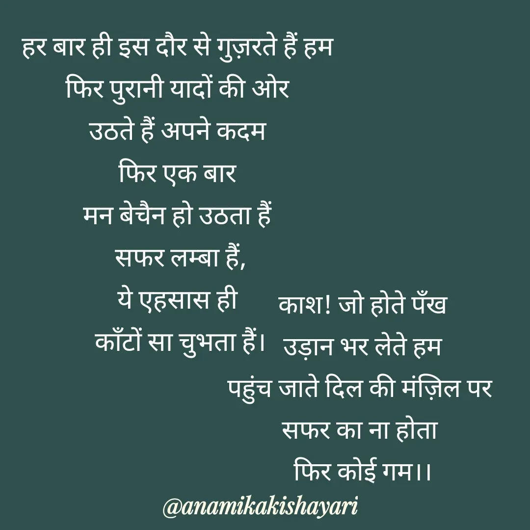 Quote by Anamika ki shayari - हर बार ही इस दौर से गुज़रते हैं हम 
फिर पुरानी यादों की ओर 
उठते हैं अपने कदम 
फिर एक बार 
मन बेचैन हो उठता हैं 
सफर लम्बा हैं,
ये एहसास ही 
काँटों सा चुभता हैं।



काश! जो होते पँख
उड़ान भर लेते हम
पहुंच जाते दिल की मंज़िल पर 
सफर का ना होता 
फिर कोई गम।। - Made using Quotes Creator App, Post Maker App