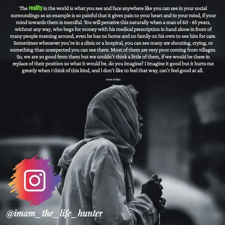 Quote by Imam Al Razi - The reality in the world is what you see and face anywhere like you can see in your social surroundings as an example is so painful that it gives pain to your heart and to your mind, if your mind towards them is merciful. You will perceive this naturally when a man of 60 - 65 years, without any way, who begs for money with his medical prescription in hand alone in front of many people roaming around, even he has no home and no family on his own to see him for care. Sometimes whenever you're in a clinic or a hospital, you can see many are shouting, crying, or something than unexpected you can see there. Most of them are very poor coming from villages. So, we are so good from them but we couldn’t think a little of them, if we would be there in replace of their position so what it would be, do you imagine? I Imagine it good but it hurts me greatly when I think of this kind, and I don't like to feel that way, can't feel good at all. 

Imam Al Razi - Made using Quotes Creator App, Post Maker App