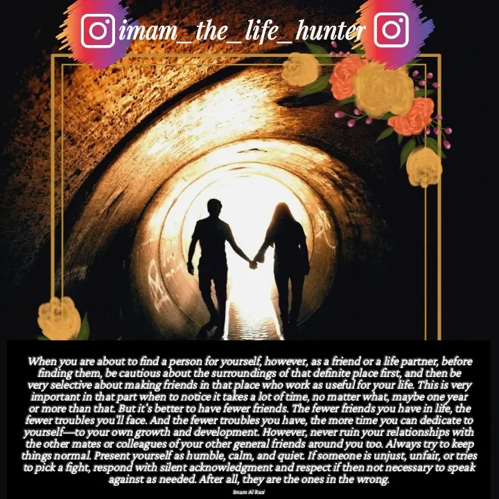 Quote by Imam Al Razi - When you are about to find a person for yourself, however, as a friend or a life partner, before finding them, be cautious about the surroundings of that definite place first, and then be very selective about making friends in that place who work as useful for your life. This is very important in that part when to notice it takes a lot of time, no matter what, maybe one year or more than that. But it's better to have fewer friends. The fewer friends you have in life, the fewer troubles you'll face. And the fewer troubles you have, the more time you can dedicate to yourself—to your own growth and development. However, never ruin your relationships with the other mates or colleagues of your other general friends around you too. Always try to keep things normal. Present yourself as humble, calm, and quiet. If someone is unjust, unfair, or tries to pick a fight, respond with silent acknowledgment and respect if then not necessary to speak against as needed. After all, they are the ones in the wrong.

Imam Al Razi - Made using Quotes Creator App, Post Maker App