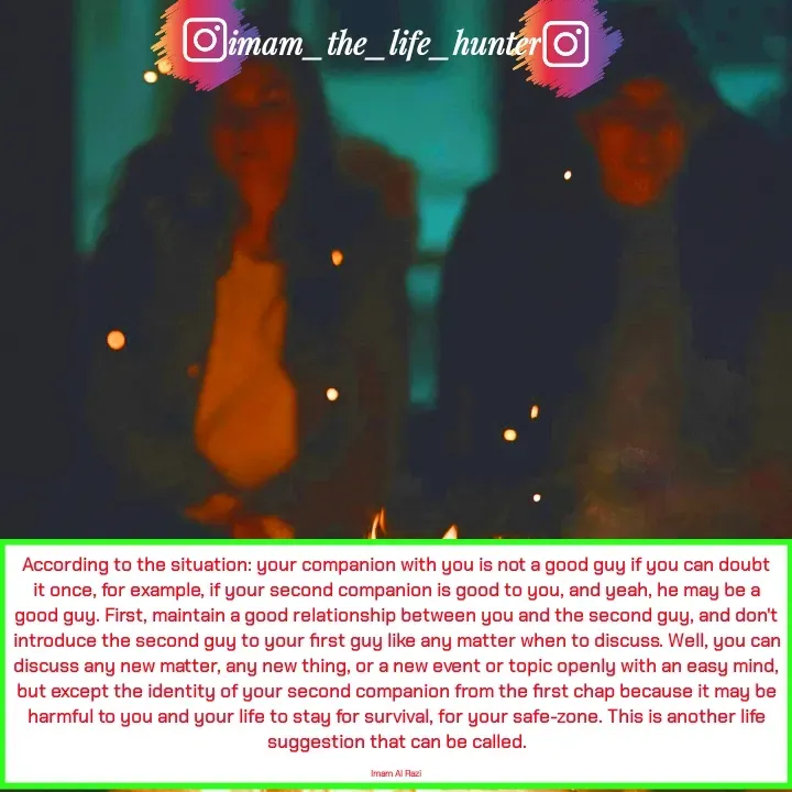 Quote by Imam Al Razi - According to the situation: your companion with you is not a good guy if you can doubt it once, for example, if your second companion is good to you, and yeah, he may be a good guy. First, maintain a good relationship between you and the second guy, and don't introduce the second guy to your first guy like any matter when to discuss. Well, you can discuss any new matter, any new thing, or a new event or topic openly with an easy mind, but except the identity of your second companion from the first chap because it may be harmful to you and your life to stay for survival, for your safe-zone. This is another life suggestion that can be called.

Imam Al Razi - Made using Quotes Creator App, Post Maker App
