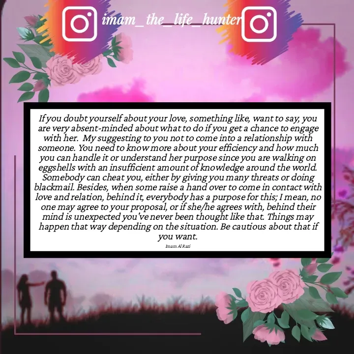 Quote by Imam Al Razi - If you doubt yourself about your love, something like, want to say, you are very absent-minded about what to do if you get a chance to engage with her.  My suggesting to you not to come into a relationship with someone. You need to know more about your efficiency and how much you can handle it or understand her purpose since you are walking on eggshells with an insufficient amount of knowledge around the world. Somebody can cheat you, either by giving you many threats or doing blackmail. Besides, when some raise a hand over to come in contact with love and relation, behind it, everybody has a purpose for this; I mean, no one may agree to your proposal, or if she/he agrees with, behind their mind is unexpected you've never been thought like that. Things may happen that way depending on the situation. Be cautious about that if you want.

Imam Al Razi - Made using Quotes Creator App, Post Maker App