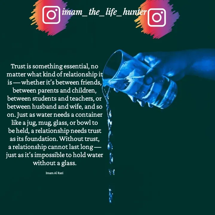 Quote by Imam Al Razi - Trust is something essential, no matter what kind of relationship it is — whether it’s between friends, between parents and children, between students and teachers, or between husband and wife, and so on. Just as water needs a container like a jug, mug, glass, or bowl to be held, a relationship needs trust as its foundation. Without trust, a relationship cannot last long — just as it’s impossible to hold water without a glass.

Imam Al Razi - Made using Quotes Creator App, Post Maker App