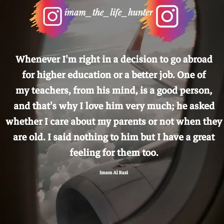 Quote by Imam Al Razi - Whenever I'm right in a decision to go abroad for higher education or a better job. One of my teachers, from his mind, is a good person, and that's why I love him very much; he asked whether I care about my parents or not when they are old. I said nothing to him but I have a great feeling for them too.

Imam Al Razi - Made using Quotes Creator App, Post Maker App