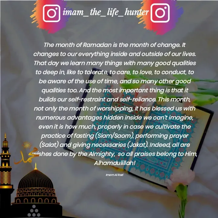 Quote by Imam Al Razi - The month of Ramadan is the month of change. It changes to our everything inside and outside of our lives. That day we learn many things with many good qualities to deep in, like to tolerate, to care, to love, to conduct, to be aware of the use of time, and so many other good qualities too. And the most important thing is that it builds our self-restraint and self-reliance. This month, not only the month of worshipping, it has blessed us with numerous advantages hidden inside we can't imagine, even it is how much, properly in case we cultivate the practice of fasting (Siam/Saom), performing prayer (Salat) and giving necessaries (Jakat). Indeed, all are wishes done by the Almighty,  so all praises belong to Him, Alhamdulillah!

Imam Al Razi - Made using Quotes Creator App, Post Maker App