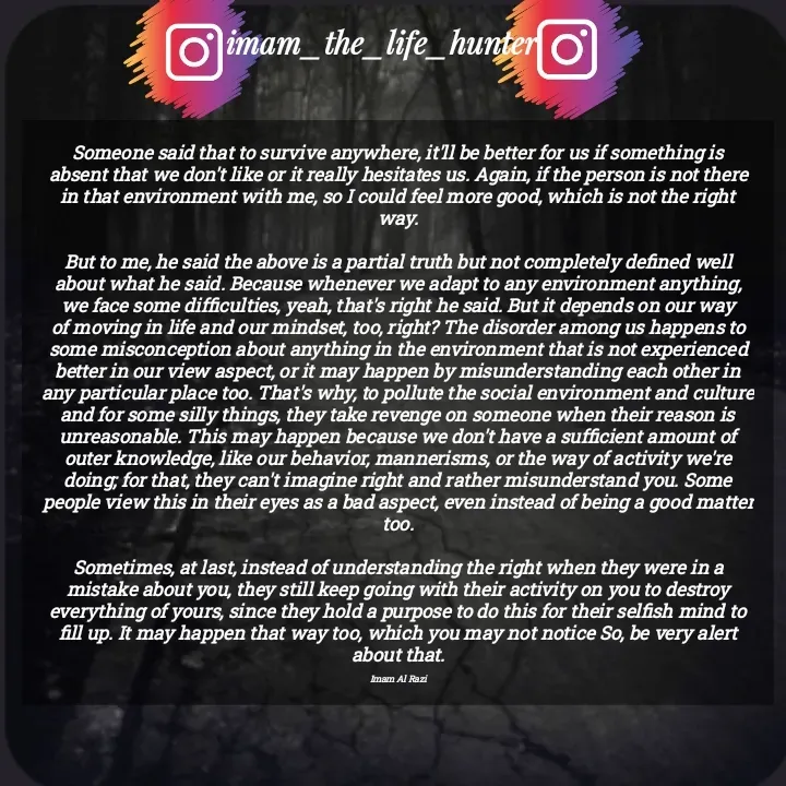 Quote by Imam Al Razi - Someone said that to survive anywhere, it'll be better for us if something is absent that we don't like or it really hesitates us. Again, if the person is not there in that environment with me, so I could feel more good, which is not the right way.

But to me, he said the above is a partial truth but not completely defined well about what he said. Because whenever we adapt to any environment anything, we face some difficulties, yeah, that's right he said. But it depends on our way of moving in life and our mindset, too, right? The disorder among us happens to some misconception about anything in the environment that is not experienced better in our view aspect, or it may happen by misunderstanding each other in any particular place too. That's why, to pollute the social environment and culture and for some silly things, they take revenge on someone when their reason is unreasonable. This may happen because we don't have a sufficient amount of outer knowledge, like our behavior, mannerisms, or the way of activity we're doing; for that, they can't imagine right and rather misunderstand you. Some people view this in their eyes as a bad aspect, even instead of being a good matter too.

Sometimes, at last, instead of understanding the right when they were in a mistake about you, they still keep going with their activity on you to destroy everything of yours, since they hold a purpose to do this for their selfish mind to fill up. It may happen that way too, which you may not notice So, be very alert about that.

Imam Al Razi - Made using Quotes Creator App, Post Maker App