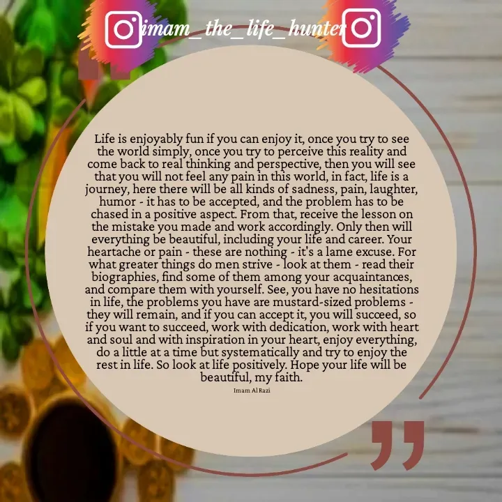 Quote by Imam Al Razi - Life is enjoyably fun if you can enjoy it, once you try to see the world simply, once you try to perceive this reality and come back to real thinking and perspective, then you will see that you will not feel any pain in this world, in fact, life is a journey, here there will be all kinds of sadness, pain, laughter, humor - it has to be accepted, and the problem has to be chased in a positive aspect. From that, receive the lesson on the mistake you made and work accordingly. Only then will everything be beautiful, including your life and career. Your heartache or pain - these are nothing - it's a lame excuse. For what greater things do men strive - look at them - read their biographies, find some of them among your acquaintances, and compare them with yourself. See, you have no hesitations in life, the problems you have are mustard-sized problems - they will remain, and if you can accept it, you will succeed, so if you want to succeed, work with dedication, work with heart and soul and with inspiration in your heart, enjoy everything, do a little at a time but systematically and try to enjoy the rest in life. So look at life positively. Hope your life will be beautiful, my faith.

Imam Al Razi - Made using Quotes Creator App, Post Maker App
