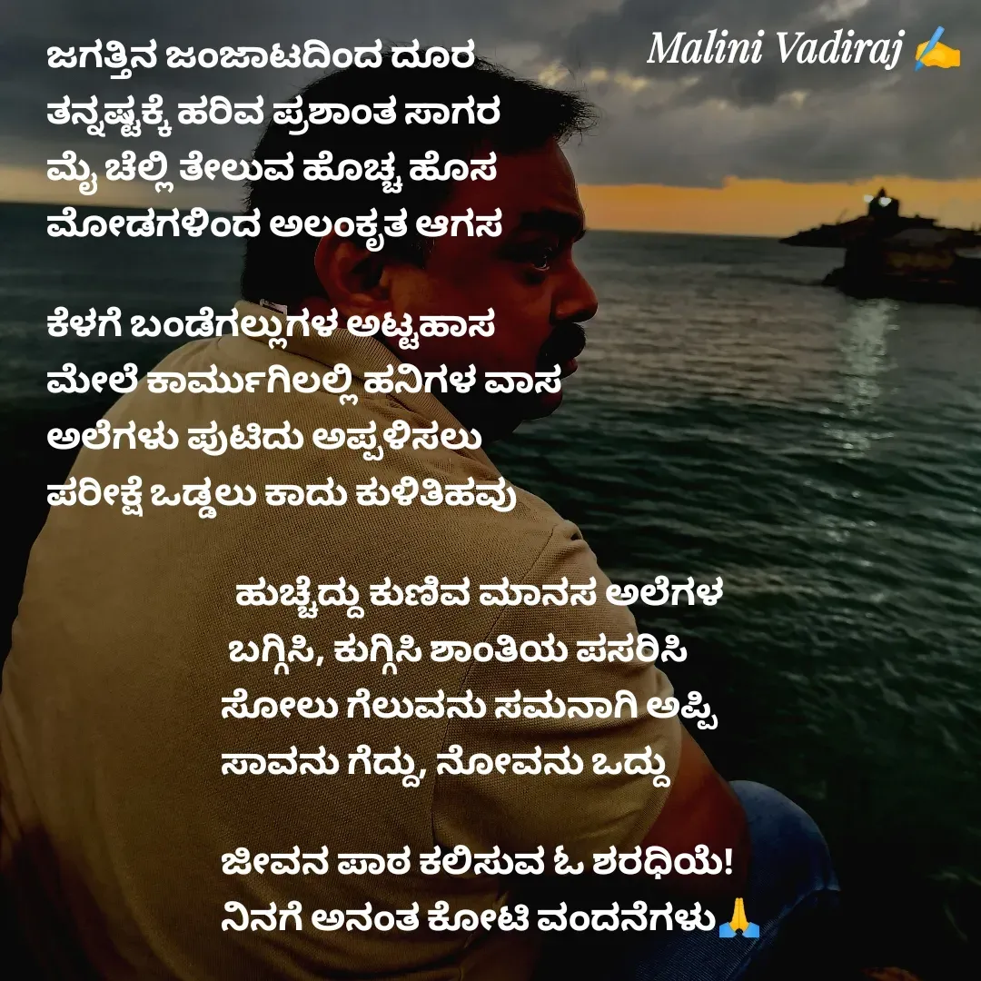 Quote by Malini Vadiraj - ಜಗತ್ತಿನ ಜಂಜಾಟದಿಂದ ದೂರ
ತನ್ನಷ್ಟಕ್ಕೆ ಹರಿವ ಪ್ರಶಾಂತ ಸಾಗರ
ಮೈ ಚೆಲ್ಲಿ ತೇಲುವ ಹೊಚ್ಚ ಹೊಸ 
ಮೋಡಗಳಿಂದ ಅಲಂಕೃತ ಆಗಸ

ಕೆಳಗೆ ಬಂಡೆಗಲ್ಲುಗಳ ಅಟ್ಟಹಾಸ
ಮೇಲೆ ಕಾರ್ಮುಗಿಲಲ್ಲಿ ಹನಿಗಳ ವಾಸ
ಅಲೆಗಳು ಪುಟಿದು ಅಪ್ಪಳಿಸಲು
ಪರೀಕ್ಷೆ ಒಡ್ಡಲು ಕಾದು ಕುಳಿತಿಹವು

                          ಹುಚ್ಚೆದ್ದು ಕುಣಿವ ಮಾನಸ ಅಲೆಗಳ
                         ಬಗ್ಗಿಸಿ, ಕುಗ್ಗಿಸಿ ಶಾಂತಿಯ ಪಸರಿಸಿ
                        ಸೋಲು ಗೆಲುವನು ಸಮನಾಗಿ ಅಪ್ಪಿ
                        ಸಾವನು ಗೆದ್ದು, ನೋವನು ಒದ್ದು

                        ಜೀವನ ಪಾಠ ಕಲಿಸುವ ಓ ಶರಧಿಯೆ!
                        ನಿನಗೆ ಅನಂತ ಕೋಟಿ ವಂದನೆಗಳು🙏 - Made using Quotes Creator App, Post Maker App