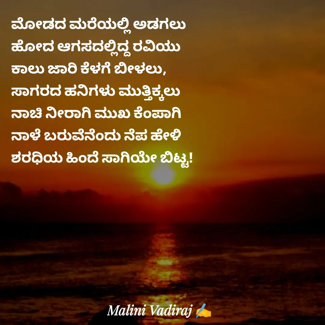 Quote by Malini Vadiraj - ಮೋಡದ ಮರೆಯಲ್ಲಿ ಅಡಗಲು 
ಹೋದ ಆಗಸದಲ್ಲಿದ್ದ ರವಿಯು
ಕಾಲು ಜಾರಿ ಕೆಳಗೆ ಬೀಳಲು, 
ಸಾಗರದ ಹನಿಗಳು ಮುತ್ತಿಕ್ಕಲು
ನಾಚಿ ನೀರಾಗಿ ಮುಖ ಕೆಂಪಾಗಿ
ನಾಳೆ ಬರುವೆನೆಂದು ನೆಪ ಹೇಳಿ
ಶರಧಿಯ ಹಿಂದೆ ಸಾಗಿಯೇ ಬಿಟ್ಟ! - Made using Quotes Creator App, Post Maker App